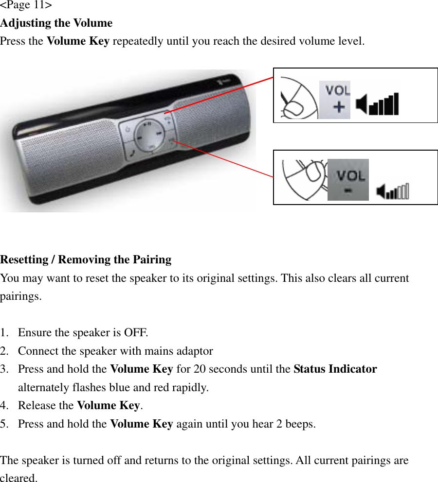 &lt;Page 11&gt; Adjusting the Volume Press the Volume Key repeatedly until you reach the desired volume level.     Resetting / Removing the Pairing You may want to reset the speaker to its original settings. This also clears all current pairings.  1. Ensure the speaker is OFF. 2. Connect the speaker with mains adaptor 3. Press and hold the Volume Key for 20 seconds until the Status Indicator alternately flashes blue and red rapidly. 4. Release the Volume Key. 5. Press and hold the Volume Key again until you hear 2 beeps.  The speaker is turned off and returns to the original settings. All current pairings are cleared.   