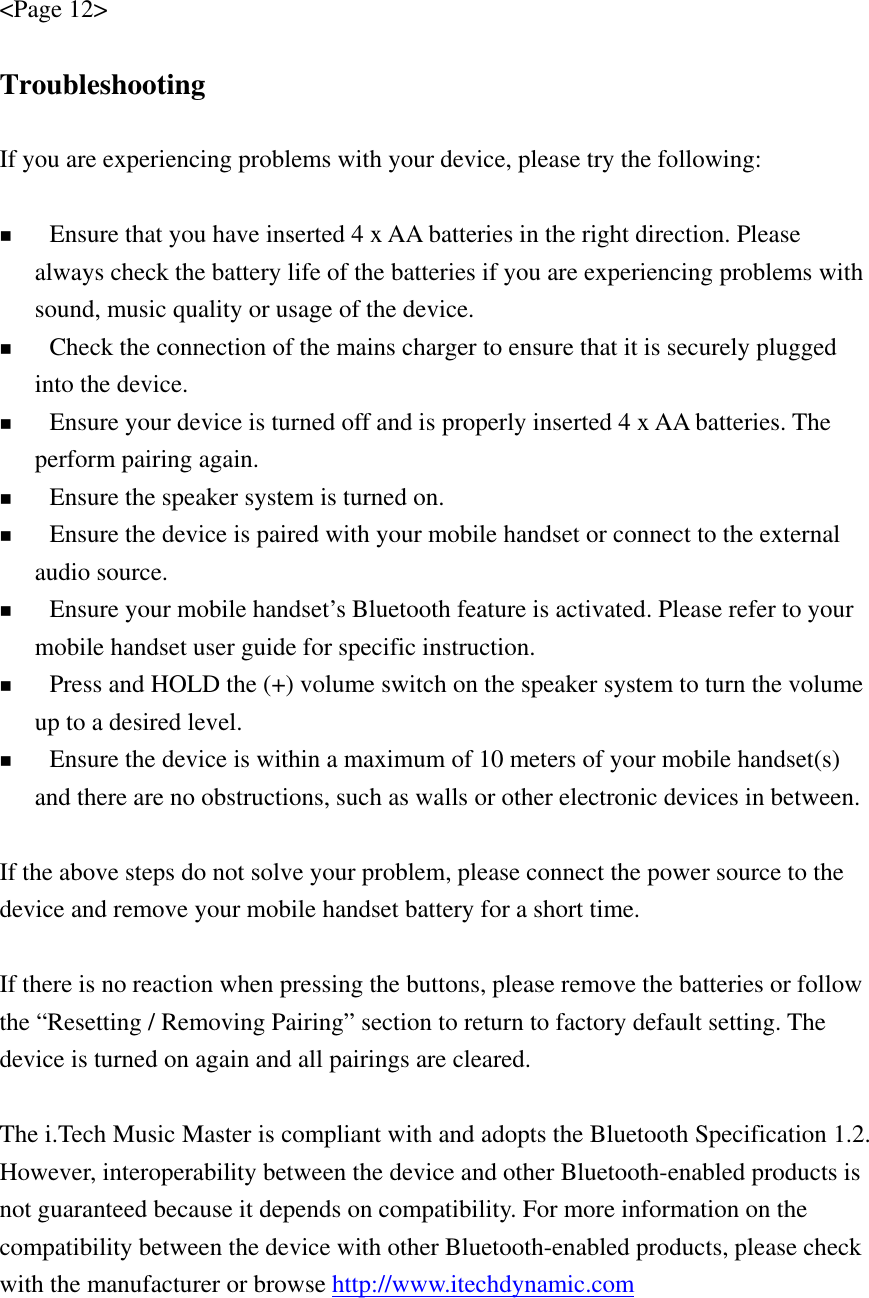 &lt;Page 12&gt;  Troubleshooting  If you are experiencing problems with your device, please try the following:   Ensure that you have inserted 4 x AA batteries in the right direction. Please always check the battery life of the batteries if you are experiencing problems with sound, music quality or usage of the device.      Check the connection of the mains charger to ensure that it is securely plugged into the device.  Ensure your device is turned off and is properly inserted 4 x AA batteries. The perform pairing again.  Ensure the speaker system is turned on.  Ensure the device is paired with your mobile handset or connect to the external audio source.  Ensure your mobile handset’s Bluetooth feature is activated. Please refer to your mobile handset user guide for specific instruction.  Press and HOLD the (+) volume switch on the speaker system to turn the volume up to a desired level.  Ensure the device is within a maximum of 10 meters of your mobile handset(s) and there are no obstructions, such as walls or other electronic devices in between.  If the above steps do not solve your problem, please connect the power source to the device and remove your mobile handset battery for a short time.  If there is no reaction when pressing the buttons, please remove the batteries or follow the “Resetting / Removing Pairing” section to return to factory default setting. The device is turned on again and all pairings are cleared.  The i.Tech Music Master is compliant with and adopts the Bluetooth Specification 1.2. However, interoperability between the device and other Bluetooth-enabled products is not guaranteed because it depends on compatibility. For more information on the compatibility between the device with other Bluetooth-enabled products, please check with the manufacturer or browse http://www.itechdynamic.com  