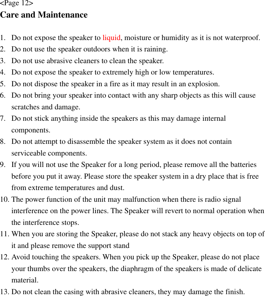 &lt;Page 12&gt; Care and Maintenance  1. Do not expose the speaker to liquid, moisture or humidity as it is not waterproof. 2. Do not use the speaker outdoors when it is raining.   3. Do not use abrasive cleaners to clean the speaker. 4. Do not expose the speaker to extremely high or low temperatures. 5. Do not dispose the speaker in a fire as it may result in an explosion. 6. Do not bring your speaker into contact with any sharp objects as this will cause scratches and damage. 7. Do not stick anything inside the speakers as this may damage internal components. 8. Do not attempt to disassemble the speaker system as it does not contain serviceable components. 9. If you will not use the Speaker for a long period, please remove all the batteries before you put it away. Please store the speaker system in a dry place that is free from extreme temperatures and dust. 10. The power function of the unit may malfunction when there is radio signal interference on the power lines. The Speaker will revert to normal operation when the interference stops. 11. When you are storing the Speaker, please do not stack any heavy objects on top of it and please remove the support stand   12. Avoid touching the speakers. When you pick up the Speaker, please do not place your thumbs over the speakers, the diaphragm of the speakers is made of delicate material. 13. Do not clean the casing with abrasive cleaners, they may damage the finish.  