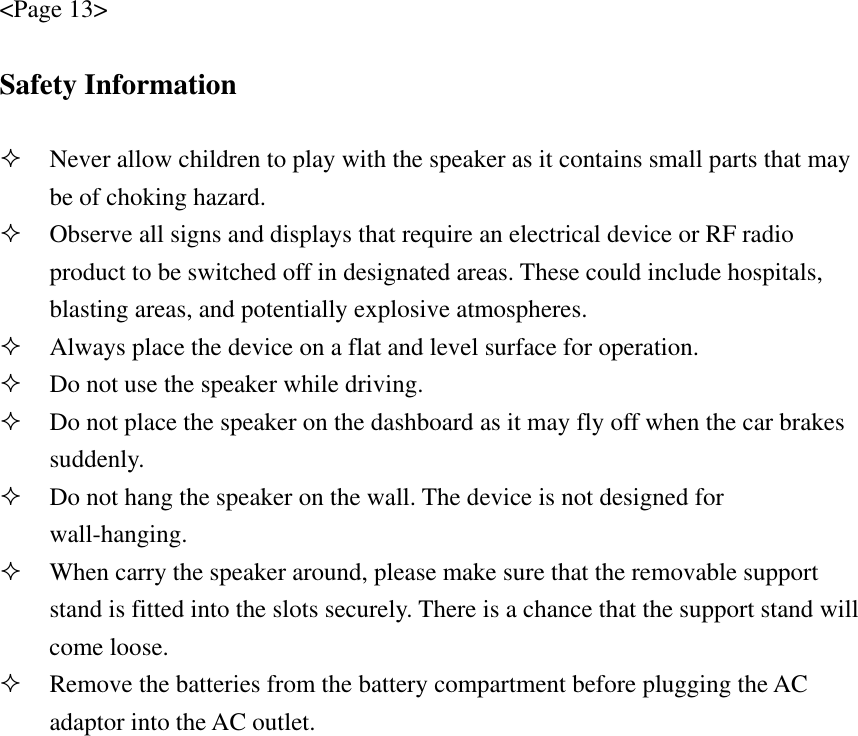 &lt;Page 13&gt;  Safety Information   Never allow children to play with the speaker as it contains small parts that may be of choking hazard.  Observe all signs and displays that require an electrical device or RF radio product to be switched off in designated areas. These could include hospitals, blasting areas, and potentially explosive atmospheres.  Always place the device on a flat and level surface for operation.  Do not use the speaker while driving.    Do not place the speaker on the dashboard as it may fly off when the car brakes suddenly.   Do not hang the speaker on the wall. The device is not designed for wall-hanging.   When carry the speaker around, please make sure that the removable support stand is fitted into the slots securely. There is a chance that the support stand will come loose.  Remove the batteries from the battery compartment before plugging the AC adaptor into the AC outlet.    