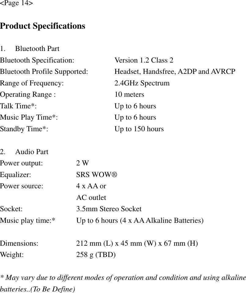 &lt;Page 14&gt;  Product Specifications  1. Bluetooth Part Bluetooth Specification:  Version 1.2 Class 2 Bluetooth Profile Supported:  Headset, Handsfree, A2DP and AVRCP Range of Frequency:  2.4GHz Spectrum Operating Range :  10 meters Talk Time*:  Up to 6 hours Music Play Time*:  Up to 6 hours Standby Time*:  Up to 150 hours  2. Audio Part Power output:   2 W Equalizer:   SRS WOW® Power source:     4 x AA or      AC outlet Socket:    3.5mm Stereo Socket Music play time:*   Up to 6 hours (4 x AA Alkaline Batteries)  Dimensions:      212 mm (L) x 45 mm (W) x 67 mm (H) Weight:    258 g (TBD)  * May vary due to different modes of operation and condition and using alkaline batteries..(To Be Define) 