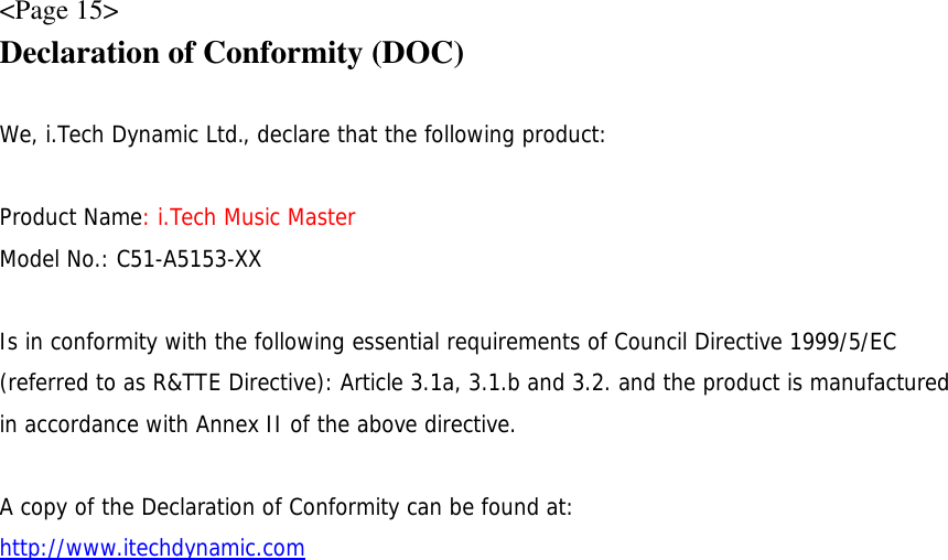 &lt;Page 15&gt; Declaration of Conformity (DOC)  We, i.Tech Dynamic Ltd., declare that the following product:  Product Name: i.Tech Music Master Model No.: C51-A5153-XX  Is in conformity with the following essential requirements of Council Directive 1999/5/EC (referred to as R&amp;TTE Directive): Article 3.1a, 3.1.b and 3.2. and the product is manufactured in accordance with Annex II of the above directive.  A copy of the Declaration of Conformity can be found at: http://www.itechdynamic.com 