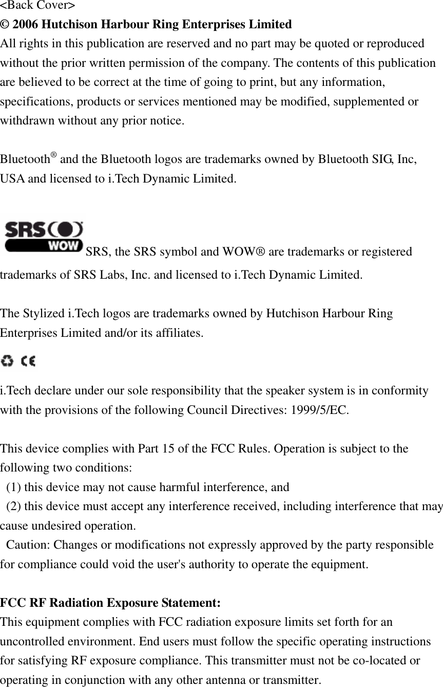 &lt;Back Cover&gt; © 2006 Hutchison Harbour Ring Enterprises Limited All rights in this publication are reserved and no part may be quoted or reproduced without the prior written permission of the company. The contents of this publication are believed to be correct at the time of going to print, but any information, specifications, products or services mentioned may be modified, supplemented or withdrawn without any prior notice.  Bluetooth® and the Bluetooth logos are trademarks owned by Bluetooth SIG, Inc, USA and licensed to i.Tech Dynamic Limited.  SRS, the SRS symbol and WOW® are trademarks or registered trademarks of SRS Labs, Inc. and licensed to i.Tech Dynamic Limited.  The Stylized i.Tech logos are trademarks owned by Hutchison Harbour Ring Enterprises Limited and/or its affiliates.  i.Tech declare under our sole responsibility that the speaker system is in conformity with the provisions of the following Council Directives: 1999/5/EC.  This device complies with Part 15 of the FCC Rules. Operation is subject to the following two conditions:   (1) this device may not cause harmful interference, and   (2) this device must accept any interference received, including interference that may cause undesired operation.   Caution: Changes or modifications not expressly approved by the party responsible for compliance could void the user&apos;s authority to operate the equipment.  FCC RF Radiation Exposure Statement: This equipment complies with FCC radiation exposure limits set forth for an uncontrolled environment. End users must follow the specific operating instructions for satisfying RF exposure compliance. This transmitter must not be co-located or operating in conjunction with any other antenna or transmitter. 