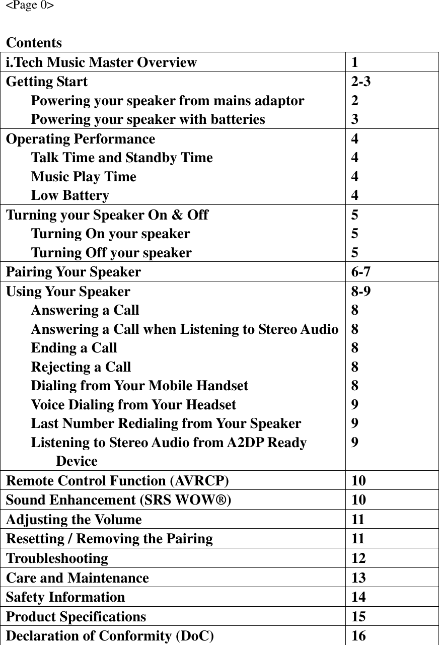 &lt;Page 0&gt;  Contents i.Tech Music Master Overview  1 Getting Start   Powering your speaker from mains adaptor   Powering your speaker with batteries 2-3 2 3 Operating Performance   Talk Time and Standby Time  Music Play Time  Low Battery 4 4 4 4 Turning your Speaker On &amp; Off   Turning On your speaker   Turning Off your speaker 5 5 5 Pairing Your Speaker  6-7 Using Your Speaker   Answering a Call   Answering a Call when Listening to Stereo Audio  Ending a Call   Rejecting a Call   Dialing from Your Mobile Handset   Voice Dialing from Your Headset   Last Number Redialing from Your Speaker   Listening to Stereo Audio from A2DP Ready     Device 8-9 8 8 8 8 8 9 9 9 Remote Control Function (AVRCP)  10 Sound Enhancement (SRS WOW®)  10 Adjusting the Volume  11 Resetting / Removing the Pairing  11 Troubleshooting   12 Care and Maintenance  13 Safety Information  14 Product Specifications  15 Declaration of Conformity (DoC)  16  