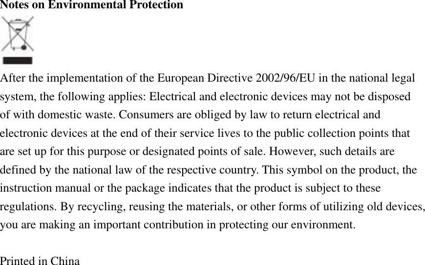 Notes on Environmental Protection  After the implementation of the European Directive 2002/96/EU in the national legal system, the following applies: Electrical and electronic devices may not be disposed of with domestic waste. Consumers are obliged by law to return electrical and electronic devices at the end of their service lives to the public collection points that are set up for this purpose or designated points of sale. However, such details are defined by the national law of the respective country. This symbol on the product, the instruction manual or the package indicates that the product is subject to these regulations. By recycling, reusing the materials, or other forms of utilizing old devices, you are making an important contribution in protecting our environment.  Printed in China 