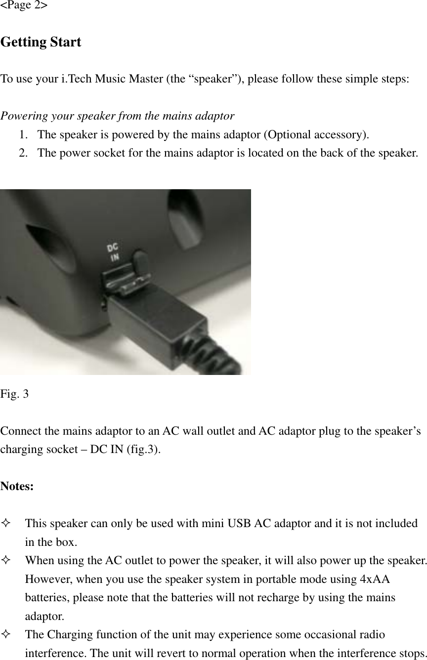 &lt;Page 2&gt;  Getting Start  To use your i.Tech Music Master (the “speaker”), please follow these simple steps:  Powering your speaker from the mains adaptor 1. The speaker is powered by the mains adaptor (Optional accessory). 2. The power socket for the mains adaptor is located on the back of the speaker.   Fig. 3  Connect the mains adaptor to an AC wall outlet and AC adaptor plug to the speaker’s charging socket – DC IN (fig.3).  Notes:    This speaker can only be used with mini USB AC adaptor and it is not included in the box.  When using the AC outlet to power the speaker, it will also power up the speaker. However, when you use the speaker system in portable mode using 4xAA batteries, please note that the batteries will not recharge by using the mains adaptor.  The Charging function of the unit may experience some occasional radio interference. The unit will revert to normal operation when the interference stops.   