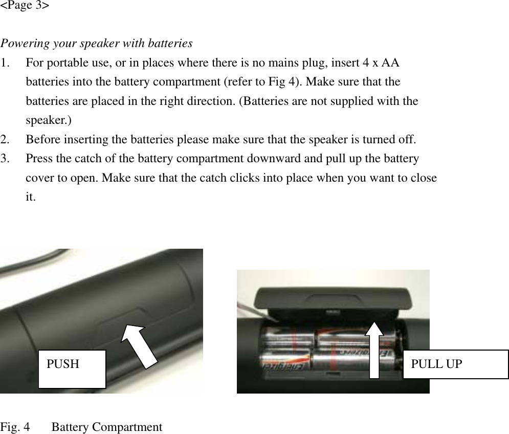 &lt;Page 3&gt;  Powering your speaker with batteries 1. For portable use, or in places where there is no mains plug, insert 4 x AA batteries into the battery compartment (refer to Fig 4). Make sure that the batteries are placed in the right direction. (Batteries are not supplied with the speaker.) 2. Before inserting the batteries please make sure that the speaker is turned off. 3. Press the catch of the battery compartment downward and pull up the battery cover to open. Make sure that the catch clicks into place when you want to close it.          Fig. 4  Battery CompartmentPUSH  PULL UP 