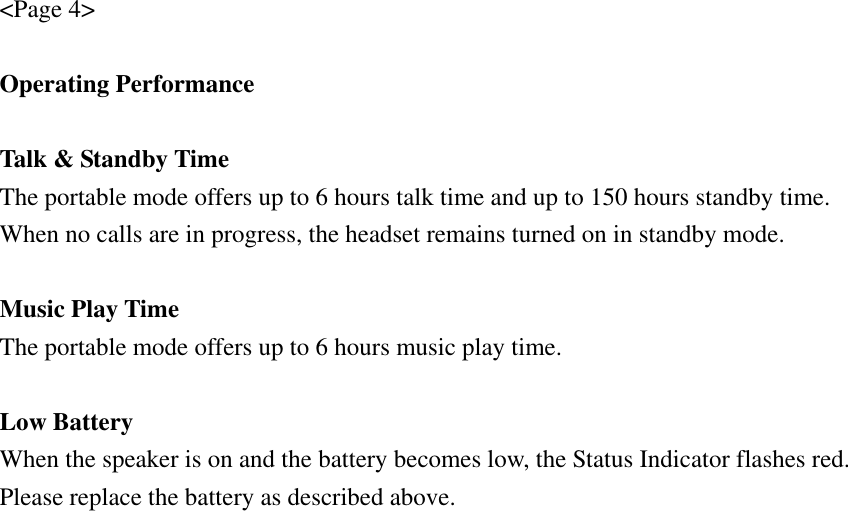 &lt;Page 4&gt;  Operating Performance  Talk &amp; Standby Time The portable mode offers up to 6 hours talk time and up to 150 hours standby time. When no calls are in progress, the headset remains turned on in standby mode.  Music Play Time The portable mode offers up to 6 hours music play time.  Low Battery When the speaker is on and the battery becomes low, the Status Indicator flashes red. Please replace the battery as described above. 