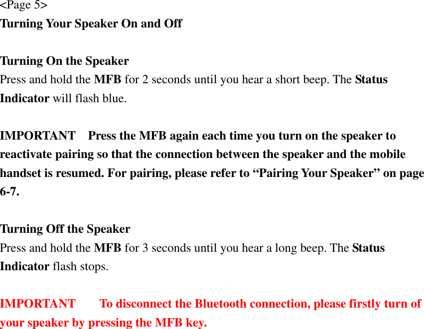 &lt;Page 5&gt; Turning Your Speaker On and Off  Turning On the Speaker Press and hold the MFB for 2 seconds until you hear a short beep. The Status Indicator will flash blue.  IMPORTANT    Press the MFB again each time you turn on the speaker to reactivate pairing so that the connection between the speaker and the mobile handset is resumed. For pairing, please refer to “Pairing Your Speaker” on page 6-7.  Turning Off the Speaker Press and hold the MFB for 3 seconds until you hear a long beep. The Status Indicator flash stops.  IMPORTANT  To disconnect the Bluetooth connection, please firstly turn of your speaker by pressing the MFB key.  