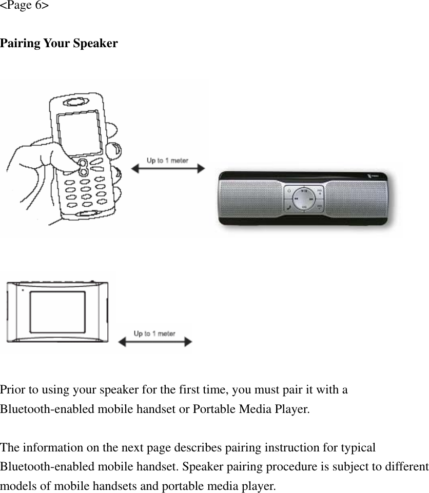 &lt;Page 6&gt;  Pairing Your Speaker      Prior to using your speaker for the first time, you must pair it with a Bluetooth-enabled mobile handset or Portable Media Player.  The information on the next page describes pairing instruction for typical Bluetooth-enabled mobile handset. Speaker pairing procedure is subject to different models of mobile handsets and portable media player. 