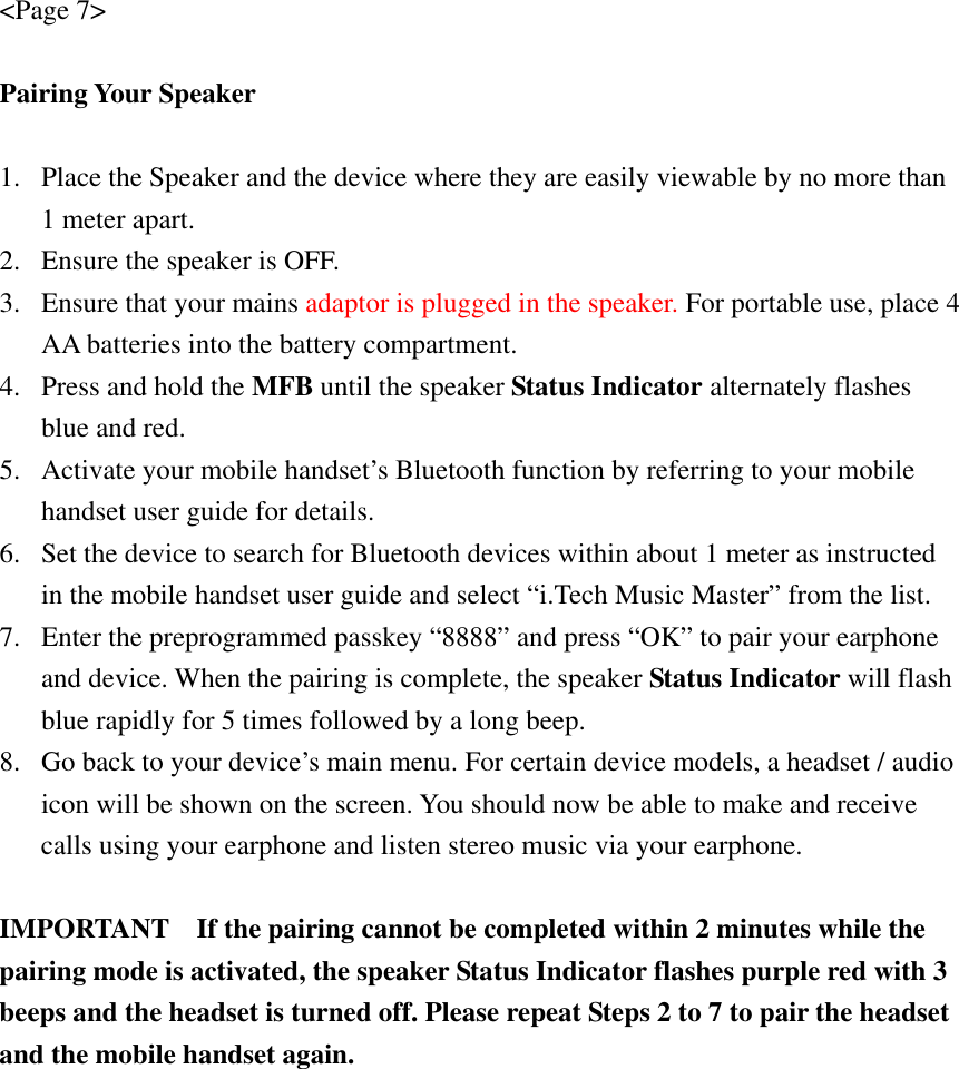 &lt;Page 7&gt;  Pairing Your Speaker  1. Place the Speaker and the device where they are easily viewable by no more than 1 meter apart. 2. Ensure the speaker is OFF. 3. Ensure that your mains adaptor is plugged in the speaker. For portable use, place 4     AA batteries into the battery compartment. 4. Press and hold the MFB until the speaker Status Indicator alternately flashes blue and red. 5. Activate your mobile handset’s Bluetooth function by referring to your mobile handset user guide for details. 6. Set the device to search for Bluetooth devices within about 1 meter as instructed in the mobile handset user guide and select “i.Tech Music Master” from the list. 7. Enter the preprogrammed passkey “8888” and press “OK” to pair your earphone and device. When the pairing is complete, the speaker Status Indicator will flash blue rapidly for 5 times followed by a long beep. 8. Go back to your device’s main menu. For certain device models, a headset / audio icon will be shown on the screen. You should now be able to make and receive calls using your earphone and listen stereo music via your earphone.  IMPORTANT    If the pairing cannot be completed within 2 minutes while the pairing mode is activated, the speaker Status Indicator flashes purple red with 3 beeps and the headset is turned off. Please repeat Steps 2 to 7 to pair the headset and the mobile handset again. 