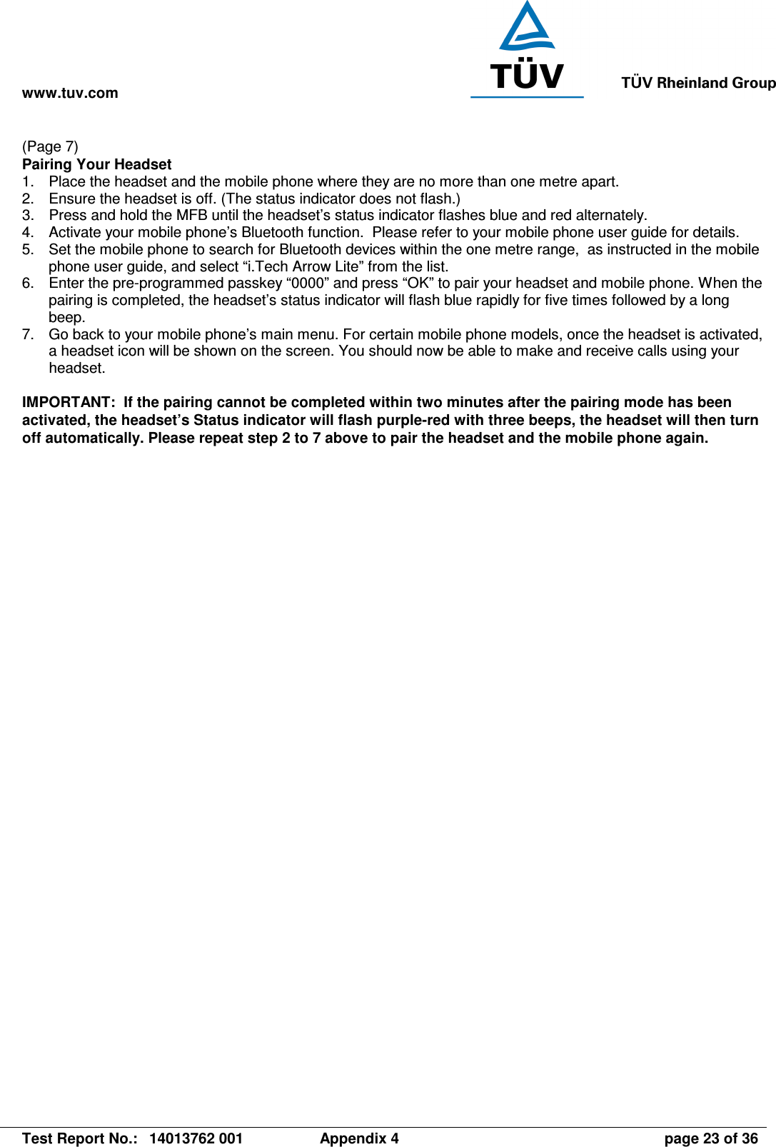 www.tuv.com   Test Report No.:  14013762 001  Appendix 4  page 23 of 36 (Page 7) Pairing Your Headset 1.  Place the headset and the mobile phone where they are no more than one metre apart. 2.  Ensure the headset is off. (The status indicator does not flash.) 3.  Press and hold the MFB until the headset’s status indicator flashes blue and red alternately. 4.  Activate your mobile phone’s Bluetooth function.  Please refer to your mobile phone user guide for details. 5.  Set the mobile phone to search for Bluetooth devices within the one metre range,  as instructed in the mobile phone user guide, and select “i.Tech Arrow Lite” from the list. 6.  Enter the pre-programmed passkey “0000” and press “OK” to pair your headset and mobile phone. When the pairing is completed, the headset’s status indicator will flash blue rapidly for five times followed by a long beep. 7.  Go back to your mobile phone’s main menu. For certain mobile phone models, once the headset is activated, a headset icon will be shown on the screen. You should now be able to make and receive calls using your headset.  IMPORTANT:  If the pairing cannot be completed within two minutes after the pairing mode has been activated, the headset’s Status indicator will flash purple-red with three beeps, the headset will then turn off automatically. Please repeat step 2 to 7 above to pair the headset and the mobile phone again. 