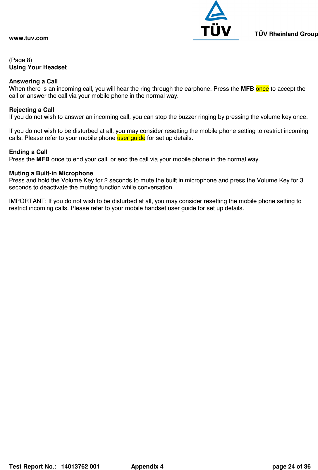 www.tuv.com   Test Report No.:  14013762 001  Appendix 4  page 24 of 36 (Page 8) Using Your Headset  Answering a Call When there is an incoming call, you will hear the ring through the earphone. Press the MFB once to accept the call or answer the call via your mobile phone in the normal way.  Rejecting a Call If you do not wish to answer an incoming call, you can stop the buzzer ringing by pressing the volume key once.   If you do not wish to be disturbed at all, you may consider resetting the mobile phone setting to restrict incoming calls. Please refer to your mobile phone user guide for set up details.  Ending a Call Press the MFB once to end your call, or end the call via your mobile phone in the normal way.  Muting a Built-in Microphone Press and hold the Volume Key for 2 seconds to mute the built in microphone and press the Volume Key for 3 seconds to deactivate the muting function while conversation.  IMPORTANT: If you do not wish to be disturbed at all, you may consider resetting the mobile phone setting to restrict incoming calls. Please refer to your mobile handset user guide for set up details.    