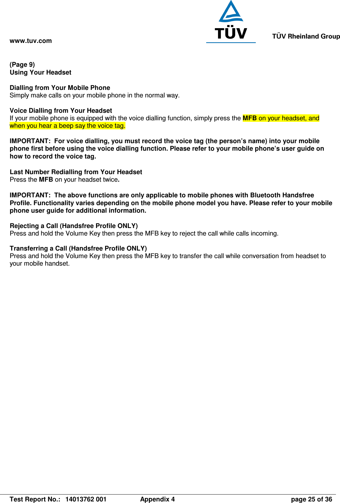 www.tuv.com   Test Report No.:  14013762 001  Appendix 4  page 25 of 36 (Page 9) Using Your Headset  Dialling from Your Mobile Phone Simply make calls on your mobile phone in the normal way.  Voice Dialling from Your Headset If your mobile phone is equipped with the voice dialling function, simply press the MFB on your headset, and when you hear a beep say the voice tag.  IMPORTANT:  For voice dialling, you must record the voice tag (the person’s name) into your mobile phone first before using the voice dialling function. Please refer to your mobile phone’s user guide on how to record the voice tag.   Last Number Redialling from Your Headset Press the MFB on your headset twice.  IMPORTANT:  The above functions are only applicable to mobile phones with Bluetooth Handsfree Profile. Functionality varies depending on the mobile phone model you have. Please refer to your mobile phone user guide for additional information.  Rejecting a Call (Handsfree Profile ONLY) Press and hold the Volume Key then press the MFB key to reject the call while calls incoming.  Transferring a Call (Handsfree Profile ONLY) Press and hold the Volume Key then press the MFB key to transfer the call while conversation from headset to your mobile handset. 