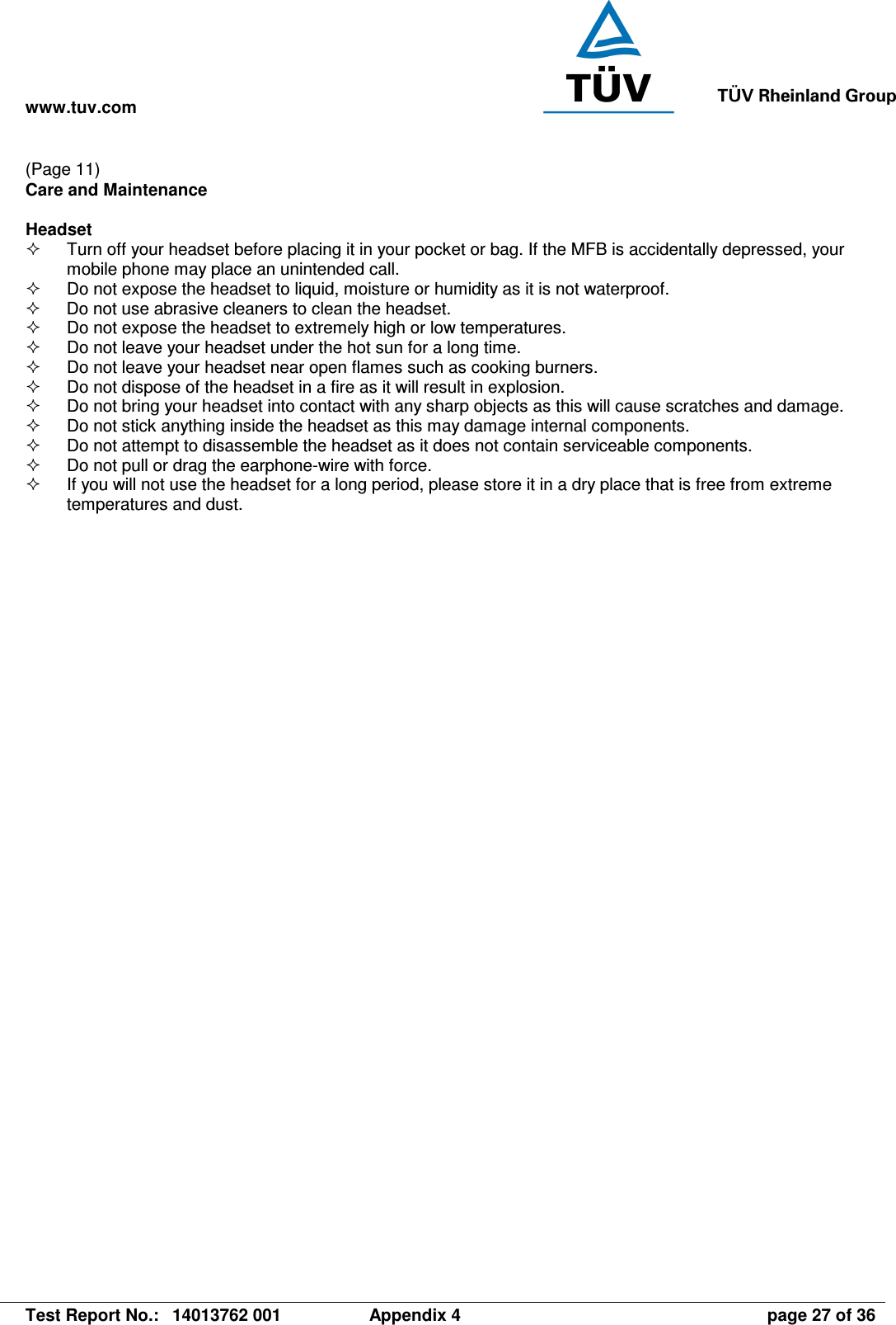 www.tuv.com   Test Report No.:  14013762 001  Appendix 4  page 27 of 36 (Page 11) Care and Maintenance  Headset   Turn off your headset before placing it in your pocket or bag. If the MFB is accidentally depressed, your mobile phone may place an unintended call.   Do not expose the headset to liquid, moisture or humidity as it is not waterproof.   Do not use abrasive cleaners to clean the headset.   Do not expose the headset to extremely high or low temperatures.    Do not leave your headset under the hot sun for a long time.   Do not leave your headset near open flames such as cooking burners.   Do not dispose of the headset in a fire as it will result in explosion.   Do not bring your headset into contact with any sharp objects as this will cause scratches and damage.   Do not stick anything inside the headset as this may damage internal components.   Do not attempt to disassemble the headset as it does not contain serviceable components.   Do not pull or drag the earphone-wire with force.   If you will not use the headset for a long period, please store it in a dry place that is free from extreme temperatures and dust. 