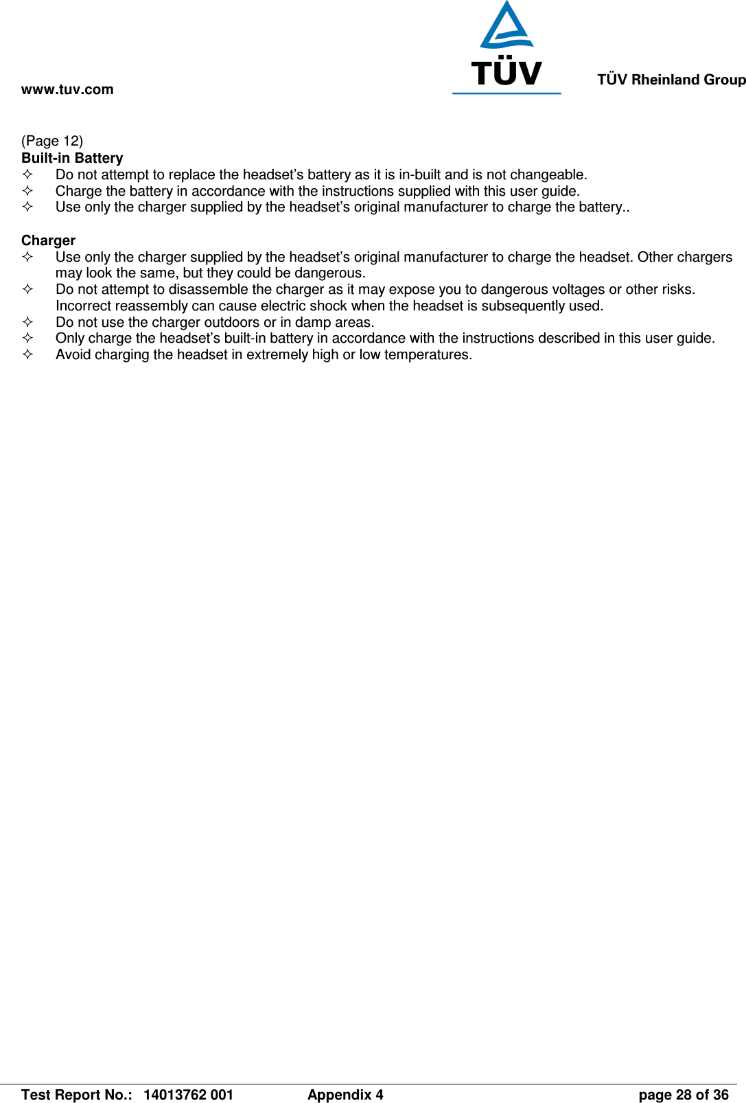 www.tuv.com   Test Report No.:  14013762 001  Appendix 4  page 28 of 36 (Page 12) Built-in Battery   Do not attempt to replace the headset’s battery as it is in-built and is not changeable.   Charge the battery in accordance with the instructions supplied with this user guide.   Use only the charger supplied by the headset’s original manufacturer to charge the battery..  Charger   Use only the charger supplied by the headset’s original manufacturer to charge the headset. Other chargers may look the same, but they could be dangerous.   Do not attempt to disassemble the charger as it may expose you to dangerous voltages or other risks. Incorrect reassembly can cause electric shock when the headset is subsequently used.   Do not use the charger outdoors or in damp areas.   Only charge the headset’s built-in battery in accordance with the instructions described in this user guide.   Avoid charging the headset in extremely high or low temperatures. 