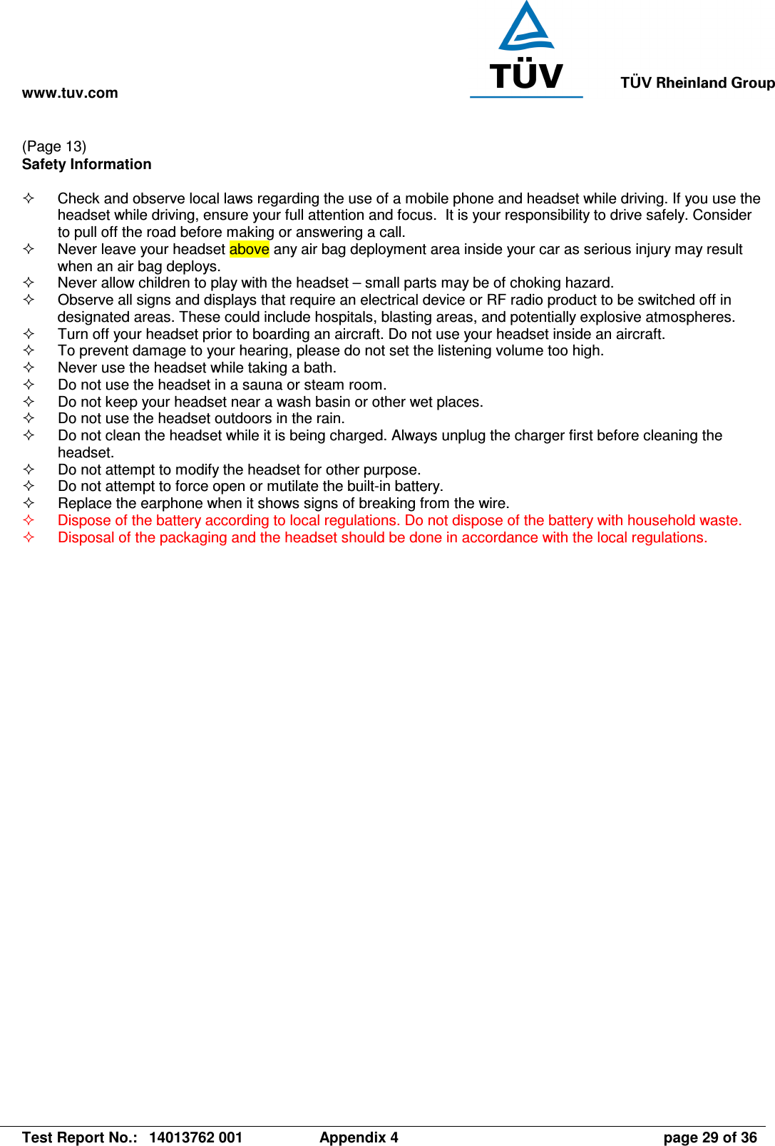 www.tuv.com   Test Report No.:  14013762 001  Appendix 4  page 29 of 36 (Page 13) Safety Information    Check and observe local laws regarding the use of a mobile phone and headset while driving. If you use the headset while driving, ensure your full attention and focus.  It is your responsibility to drive safely. Consider to pull off the road before making or answering a call.   Never leave your headset above any air bag deployment area inside your car as serious injury may result when an air bag deploys.   Never allow children to play with the headset – small parts may be of choking hazard.   Observe all signs and displays that require an electrical device or RF radio product to be switched off in designated areas. These could include hospitals, blasting areas, and potentially explosive atmospheres.   Turn off your headset prior to boarding an aircraft. Do not use your headset inside an aircraft.   To prevent damage to your hearing, please do not set the listening volume too high.   Never use the headset while taking a bath.    Do not use the headset in a sauna or steam room.   Do not keep your headset near a wash basin or other wet places.   Do not use the headset outdoors in the rain.   Do not clean the headset while it is being charged. Always unplug the charger first before cleaning the headset.   Do not attempt to modify the headset for other purpose.   Do not attempt to force open or mutilate the built-in battery.   Replace the earphone when it shows signs of breaking from the wire.   Dispose of the battery according to local regulations. Do not dispose of the battery with household waste.   Disposal of the packaging and the headset should be done in accordance with the local regulations.  