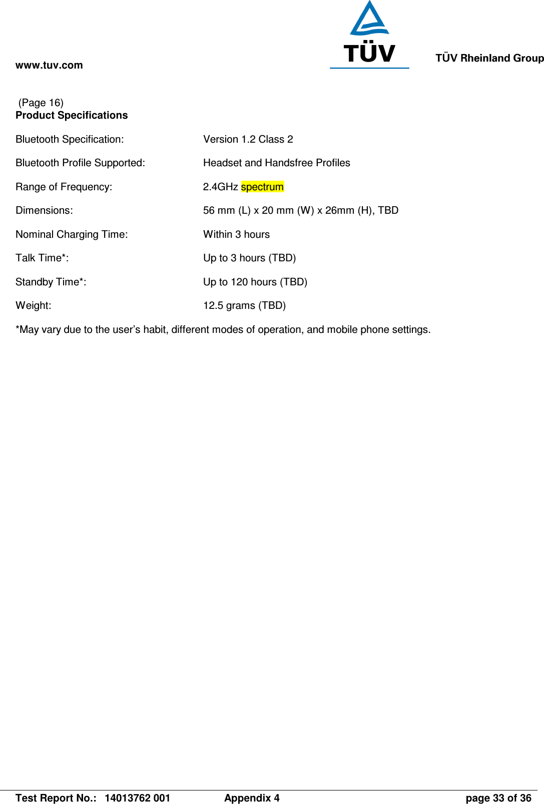 www.tuv.com   Test Report No.:  14013762 001  Appendix 4  page 33 of 36  (Page 16) Product Specifications  Bluetooth Specification:  Version 1.2 Class 2  Bluetooth Profile Supported:  Headset and Handsfree Profiles  Range of Frequency:  2.4GHz spectrum  Dimensions:  56 mm (L) x 20 mm (W) x 26mm (H), TBD  Nominal Charging Time:  Within 3 hours  Talk Time*:  Up to 3 hours (TBD)  Standby Time*:  Up to 120 hours (TBD)  Weight:  12.5 grams (TBD)  *May vary due to the user’s habit, different modes of operation, and mobile phone settings.  