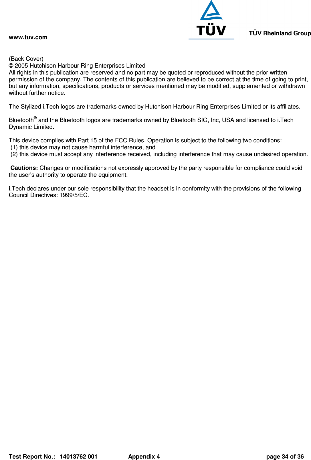 www.tuv.com   Test Report No.:  14013762 001  Appendix 4  page 34 of 36 (Back Cover) © 2005 Hutchison Harbour Ring Enterprises Limited All rights in this publication are reserved and no part may be quoted or reproduced without the prior written permission of the company. The contents of this publication are believed to be correct at the time of going to print, but any information, specifications, products or services mentioned may be modified, supplemented or withdrawn without further notice.  The Stylized i.Tech logos are trademarks owned by Hutchison Harbour Ring Enterprises Limited or its affiliates.  Bluetooth® and the Bluetooth logos are trademarks owned by Bluetooth SIG, Inc, USA and licensed to i.Tech Dynamic Limited.  This device complies with Part 15 of the FCC Rules. Operation is subject to the following two conditions:  (1) this device may not cause harmful interference, and  (2) this device must accept any interference received, including interference that may cause undesired operation.   Cautions: Changes or modifications not expressly approved by the party responsible for compliance could void the user&apos;s authority to operate the equipment.  i.Tech declares under our sole responsibility that the headset is in conformity with the provisions of the following Council Directives: 1999/5/EC.  
