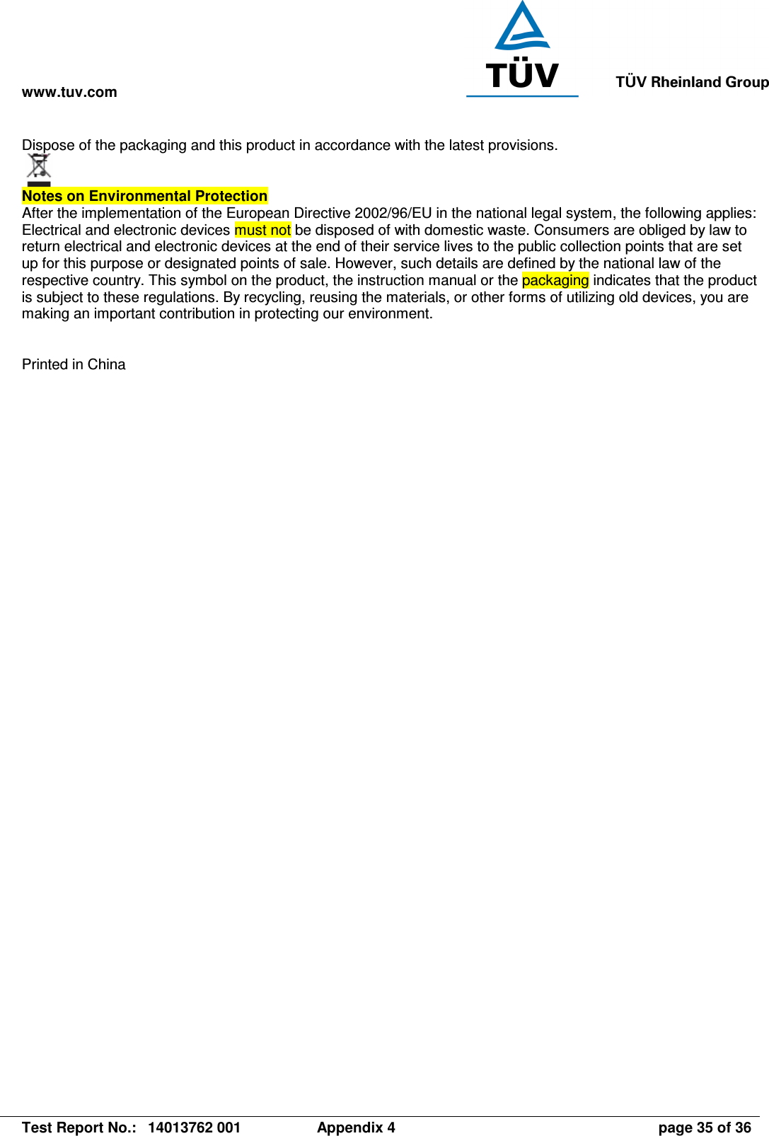 www.tuv.com   Test Report No.:  14013762 001  Appendix 4  page 35 of 36 Dispose of the packaging and this product in accordance with the latest provisions.    Notes on Environmental Protection  After the implementation of the European Directive 2002/96/EU in the national legal system, the following applies: Electrical and electronic devices must not be disposed of with domestic waste. Consumers are obliged by law to return electrical and electronic devices at the end of their service lives to the public collection points that are set up for this purpose or designated points of sale. However, such details are defined by the national law of the respective country. This symbol on the product, the instruction manual or the packaging indicates that the product is subject to these regulations. By recycling, reusing the materials, or other forms of utilizing old devices, you are making an important contribution in protecting our environment.   Printed in China   