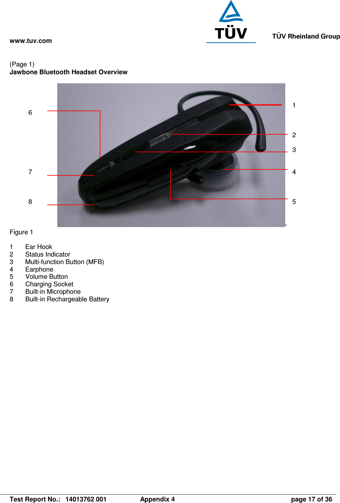 www.tuv.com   Test Report No.:  14013762 001  Appendix 4  page 17 of 36 (Page 1) Jawbone Bluetooth Headset Overview   - Figure 1  1  Ear Hook 2  Status Indicator 3  Multi-function Button (MFB) 4  Earphone 5  Volume Button 6  Charging Socket 7  Built-in Microphone 8  Built-in Rechargeable Battery  1    2  3   4    5  6        7    8 