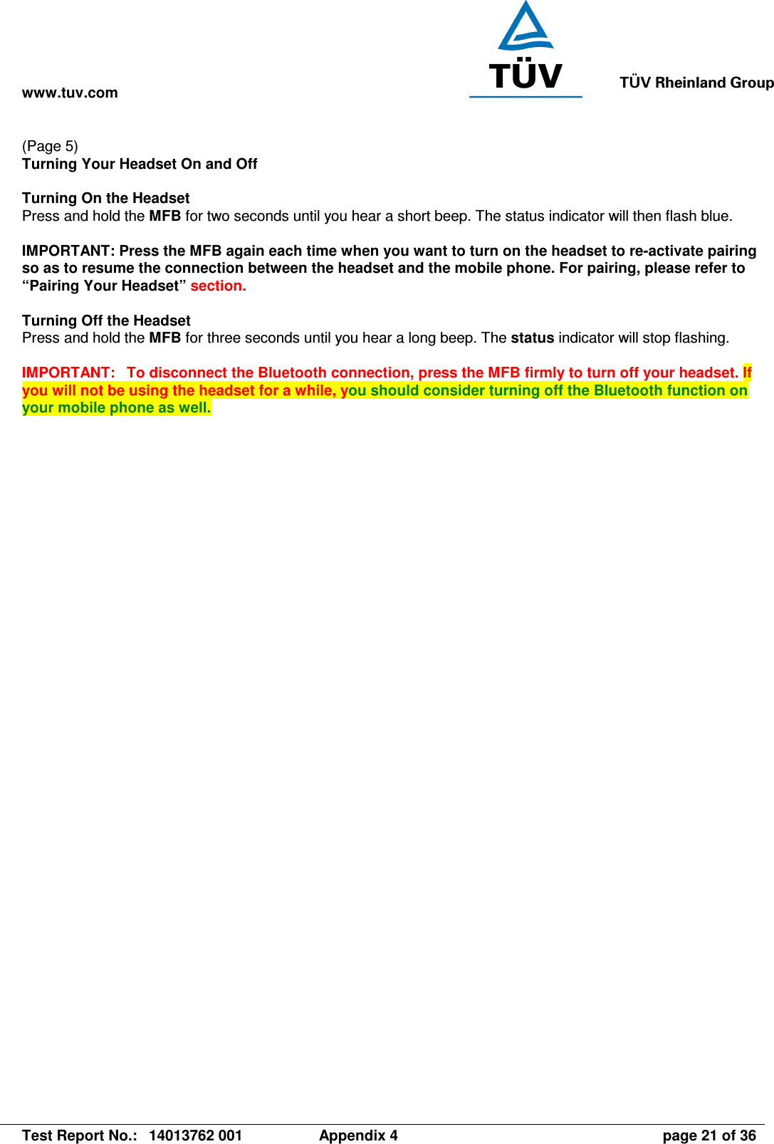 www.tuv.com   Test Report No.:  14013762 001  Appendix 4  page 21 of 36 (Page 5) Turning Your Headset On and Off  Turning On the Headset   Press and hold the MFB for two seconds until you hear a short beep. The status indicator will then flash blue.  IMPORTANT: Press the MFB again each time when you want to turn on the headset to re-activate pairing so as to resume the connection between the headset and the mobile phone. For pairing, please refer to “Pairing Your Headset” section.  Turning Off the Headset Press and hold the MFB for three seconds until you hear a long beep. The status indicator will stop flashing.  IMPORTANT:  To disconnect the Bluetooth connection, press the MFB firmly to turn off your headset. If you will not be using the headset for a while, you should consider turning off the Bluetooth function on your mobile phone as well.