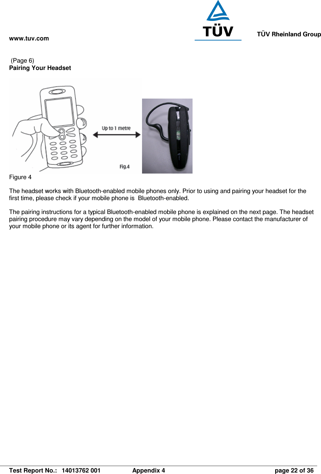 www.tuv.com   Test Report No.:  14013762 001  Appendix 4  page 22 of 36  (Page 6) Pairing Your Headset   Figure 4  The headset works with Bluetooth-enabled mobile phones only. Prior to using and pairing your headset for the first time, please check if your mobile phone is  Bluetooth-enabled.  The pairing instructions for a typical Bluetooth-enabled mobile phone is explained on the next page. The headset pairing procedure may vary depending on the model of your mobile phone. Please contact the manufacturer of your mobile phone or its agent for further information.