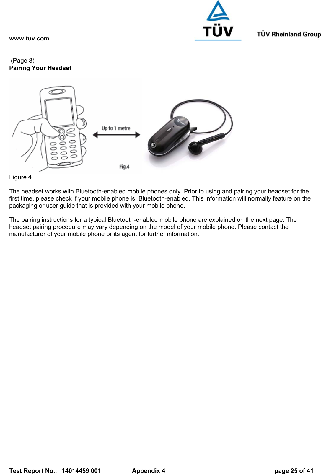 www.tuv.com   Test Report No.:  14014459 001  Appendix 4  page 25 of 41  (Page 8) Pairing Your Headset   Figure 4  The headset works with Bluetooth-enabled mobile phones only. Prior to using and pairing your headset for the first time, please check if your mobile phone is  Bluetooth-enabled. This information will normally feature on the packaging or user guide that is provided with your mobile phone.   The pairing instructions for a typical Bluetooth-enabled mobile phone are explained on the next page. The headset pairing procedure may vary depending on the model of your mobile phone. Please contact the manufacturer of your mobile phone or its agent for further information.