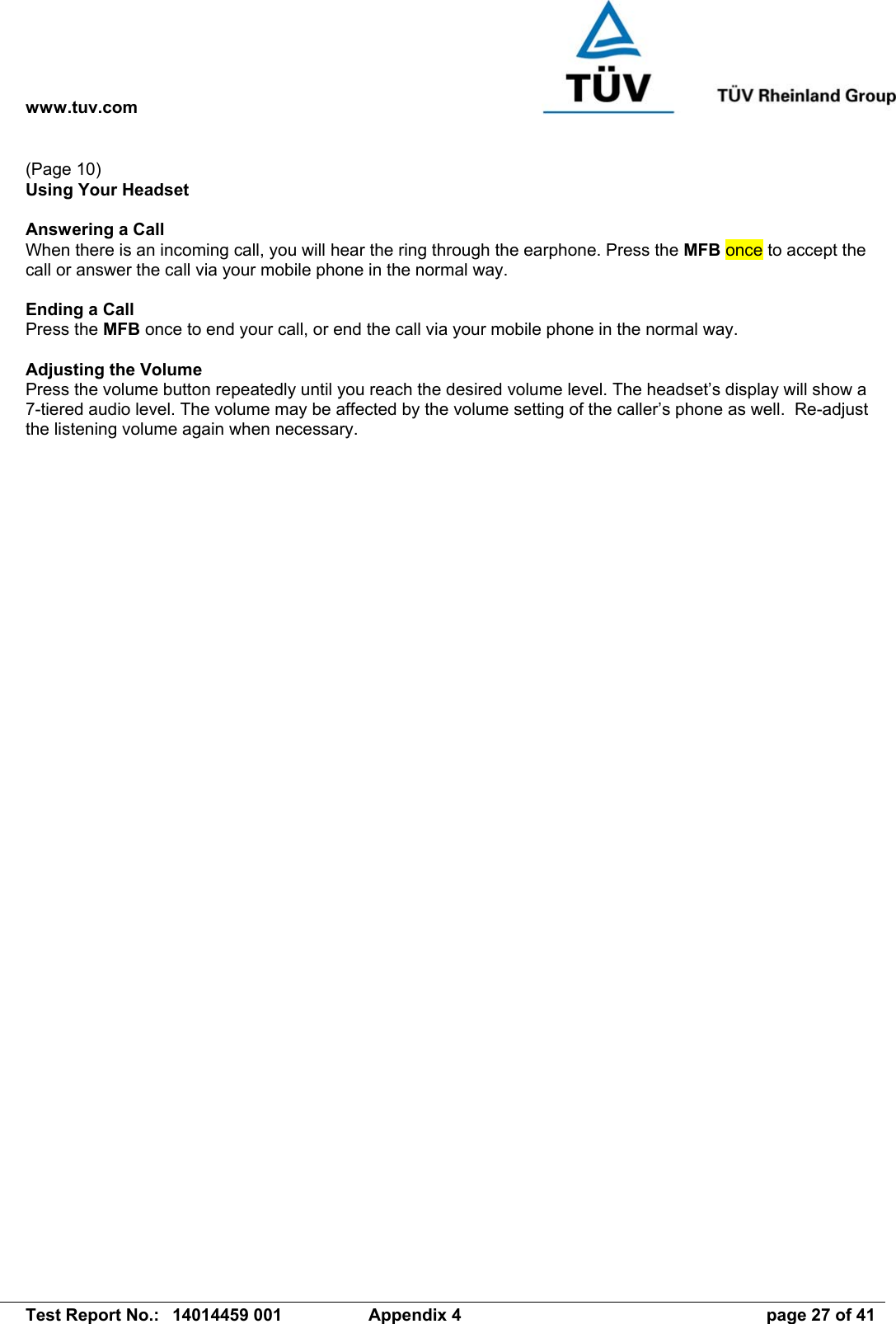 www.tuv.com   Test Report No.:  14014459 001  Appendix 4  page 27 of 41 (Page 10) Using Your Headset  Answering a Call When there is an incoming call, you will hear the ring through the earphone. Press the MFB once to accept the call or answer the call via your mobile phone in the normal way.  Ending a Call Press the MFB once to end your call, or end the call via your mobile phone in the normal way.  Adjusting the Volume Press the volume button repeatedly until you reach the desired volume level. The headset’s display will show a 7-tiered audio level. The volume may be affected by the volume setting of the caller’s phone as well.  Re-adjust the listening volume again when necessary. 