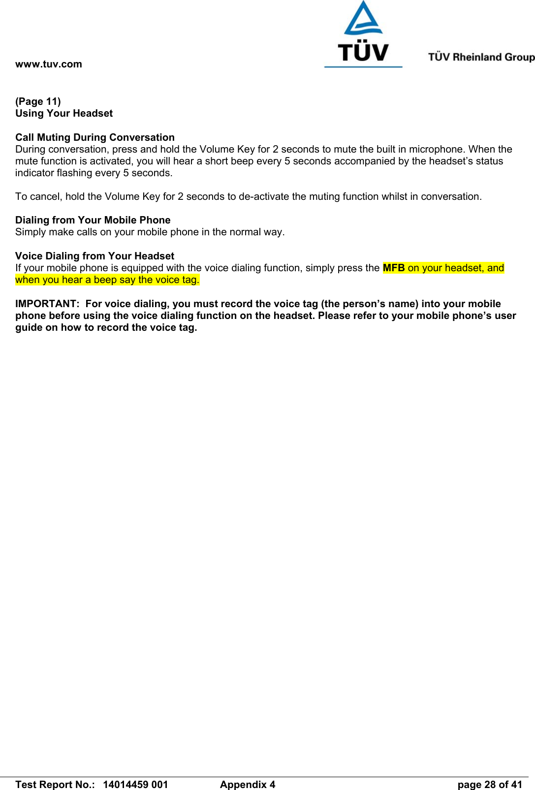 www.tuv.com   Test Report No.:  14014459 001  Appendix 4  page 28 of 41 (Page 11) Using Your Headset  Call Muting During Conversation During conversation, press and hold the Volume Key for 2 seconds to mute the built in microphone. When the mute function is activated, you will hear a short beep every 5 seconds accompanied by the headset’s status indicator flashing every 5 seconds.  To cancel, hold the Volume Key for 2 seconds to de-activate the muting function whilst in conversation.  Dialing from Your Mobile Phone Simply make calls on your mobile phone in the normal way.  Voice Dialing from Your Headset If your mobile phone is equipped with the voice dialing function, simply press the MFB on your headset, and when you hear a beep say the voice tag.  IMPORTANT:  For voice dialing, you must record the voice tag (the person’s name) into your mobile phone before using the voice dialing function on the headset. Please refer to your mobile phone’s user guide on how to record the voice tag.   