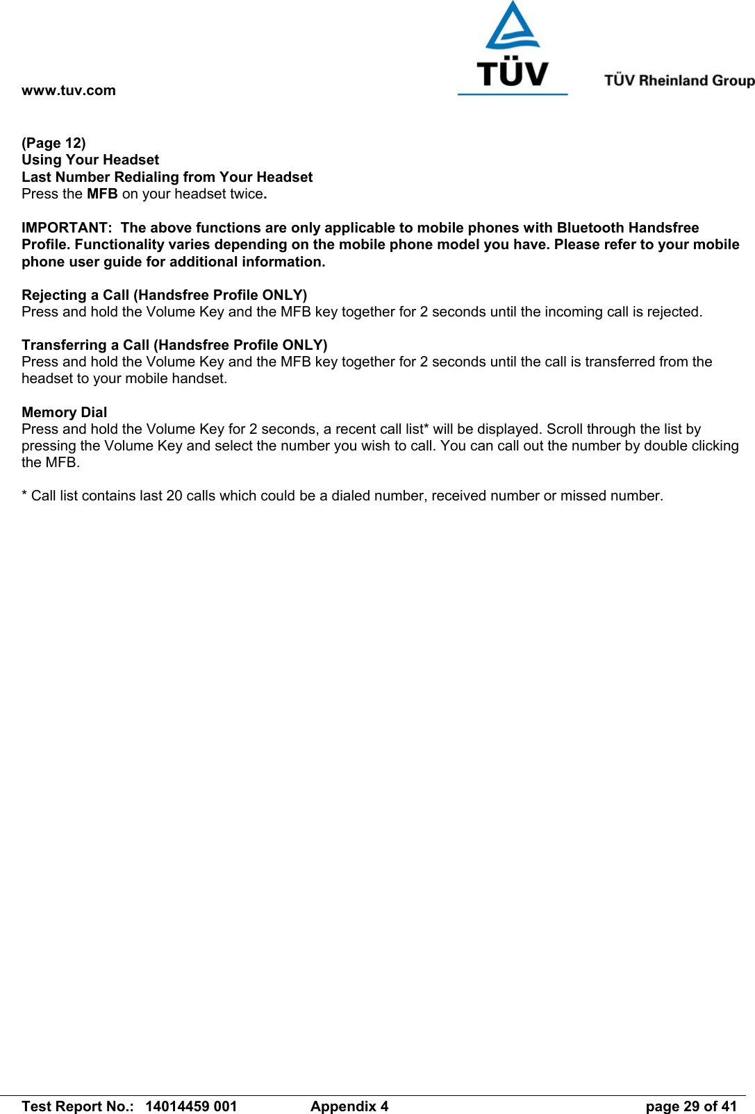 www.tuv.com   Test Report No.:  14014459 001  Appendix 4  page 29 of 41 (Page 12) Using Your Headset Last Number Redialing from Your Headset Press the MFB on your headset twice.  IMPORTANT:  The above functions are only applicable to mobile phones with Bluetooth Handsfree Profile. Functionality varies depending on the mobile phone model you have. Please refer to your mobile phone user guide for additional information.  Rejecting a Call (Handsfree Profile ONLY) Press and hold the Volume Key and the MFB key together for 2 seconds until the incoming call is rejected.  Transferring a Call (Handsfree Profile ONLY) Press and hold the Volume Key and the MFB key together for 2 seconds until the call is transferred from the headset to your mobile handset.  Memory Dial Press and hold the Volume Key for 2 seconds, a recent call list* will be displayed. Scroll through the list by pressing the Volume Key and select the number you wish to call. You can call out the number by double clicking the MFB.  * Call list contains last 20 calls which could be a dialed number, received number or missed number. 