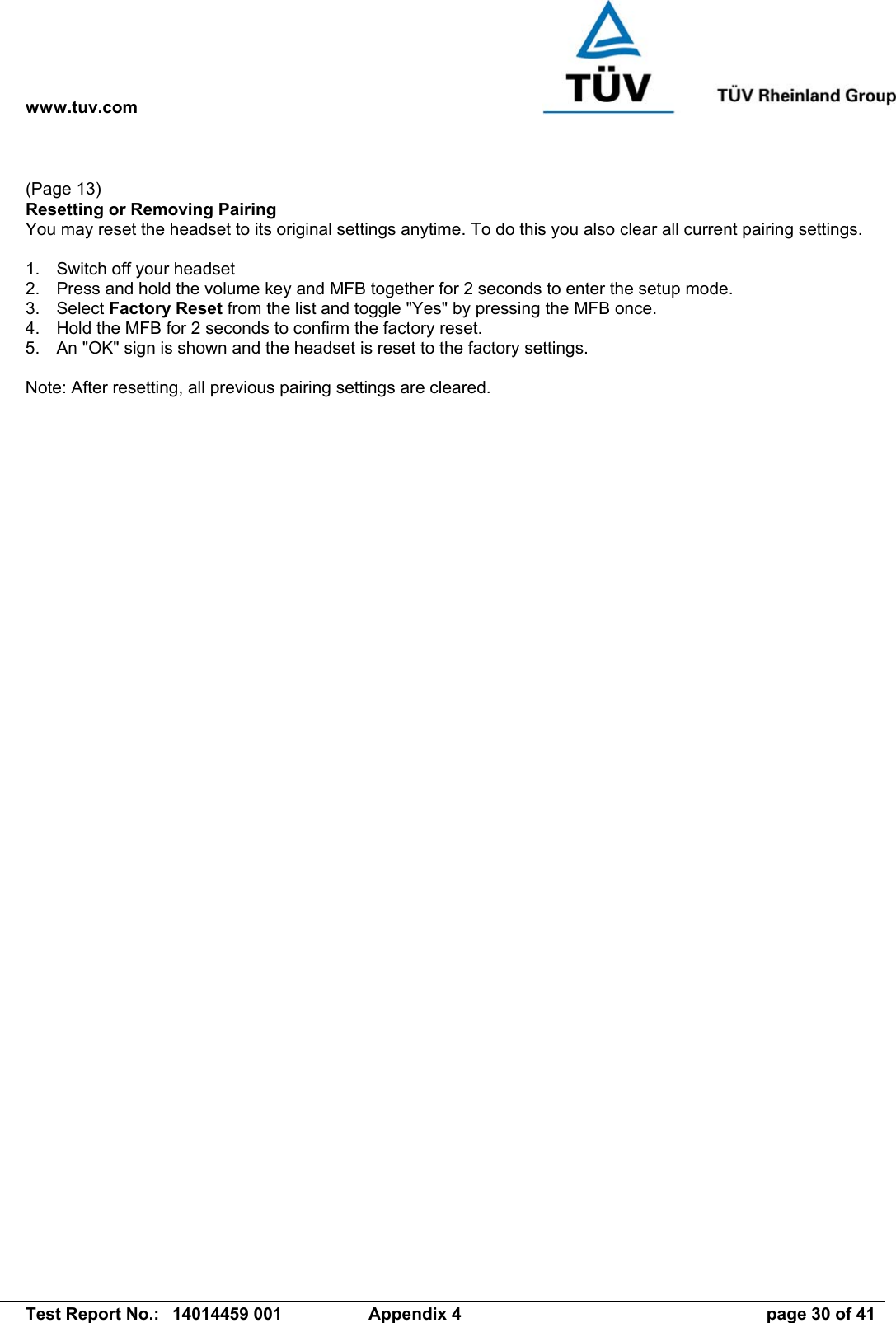 www.tuv.com   Test Report No.:  14014459 001  Appendix 4  page 30 of 41  (Page 13) Resetting or Removing Pairing You may reset the headset to its original settings anytime. To do this you also clear all current pairing settings.  1.  Switch off your headset  2.  Press and hold the volume key and MFB together for 2 seconds to enter the setup mode. 3. Select Factory Reset from the list and toggle &quot;Yes&quot; by pressing the MFB once. 4.  Hold the MFB for 2 seconds to confirm the factory reset. 5.  An &quot;OK&quot; sign is shown and the headset is reset to the factory settings.  Note: After resetting, all previous pairing settings are cleared. 