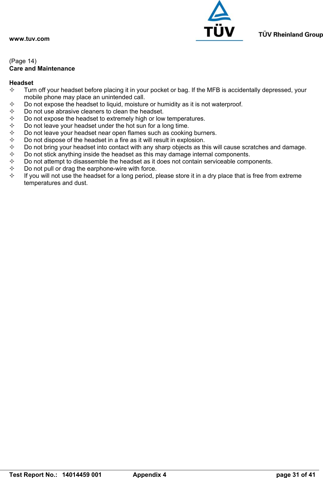 www.tuv.com   Test Report No.:  14014459 001  Appendix 4  page 31 of 41 (Page 14) Care and Maintenance  Headset   Turn off your headset before placing it in your pocket or bag. If the MFB is accidentally depressed, your mobile phone may place an unintended call.   Do not expose the headset to liquid, moisture or humidity as it is not waterproof.   Do not use abrasive cleaners to clean the headset.   Do not expose the headset to extremely high or low temperatures.    Do not leave your headset under the hot sun for a long time.   Do not leave your headset near open flames such as cooking burners.   Do not dispose of the headset in a fire as it will result in explosion.   Do not bring your headset into contact with any sharp objects as this will cause scratches and damage.   Do not stick anything inside the headset as this may damage internal components.   Do not attempt to disassemble the headset as it does not contain serviceable components.   Do not pull or drag the earphone-wire with force.   If you will not use the headset for a long period, please store it in a dry place that is free from extreme temperatures and dust. 