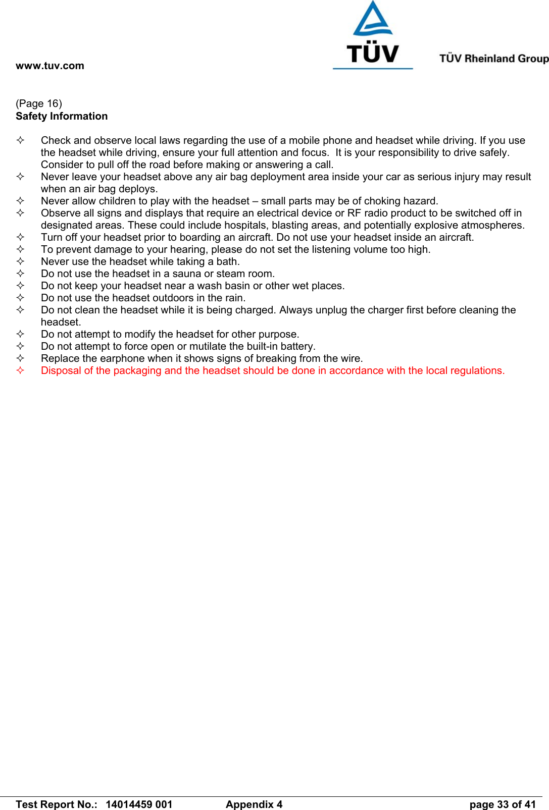 www.tuv.com   Test Report No.:  14014459 001  Appendix 4  page 33 of 41 (Page 16) Safety Information    Check and observe local laws regarding the use of a mobile phone and headset while driving. If you use the headset while driving, ensure your full attention and focus.  It is your responsibility to drive safely. Consider to pull off the road before making or answering a call.   Never leave your headset above any air bag deployment area inside your car as serious injury may result when an air bag deploys.   Never allow children to play with the headset – small parts may be of choking hazard.   Observe all signs and displays that require an electrical device or RF radio product to be switched off in designated areas. These could include hospitals, blasting areas, and potentially explosive atmospheres.   Turn off your headset prior to boarding an aircraft. Do not use your headset inside an aircraft.   To prevent damage to your hearing, please do not set the listening volume too high.   Never use the headset while taking a bath.    Do not use the headset in a sauna or steam room.   Do not keep your headset near a wash basin or other wet places.   Do not use the headset outdoors in the rain.   Do not clean the headset while it is being charged. Always unplug the charger first before cleaning the headset.   Do not attempt to modify the headset for other purpose.   Do not attempt to force open or mutilate the built-in battery.   Replace the earphone when it shows signs of breaking from the wire.   Disposal of the packaging and the headset should be done in accordance with the local regulations.  