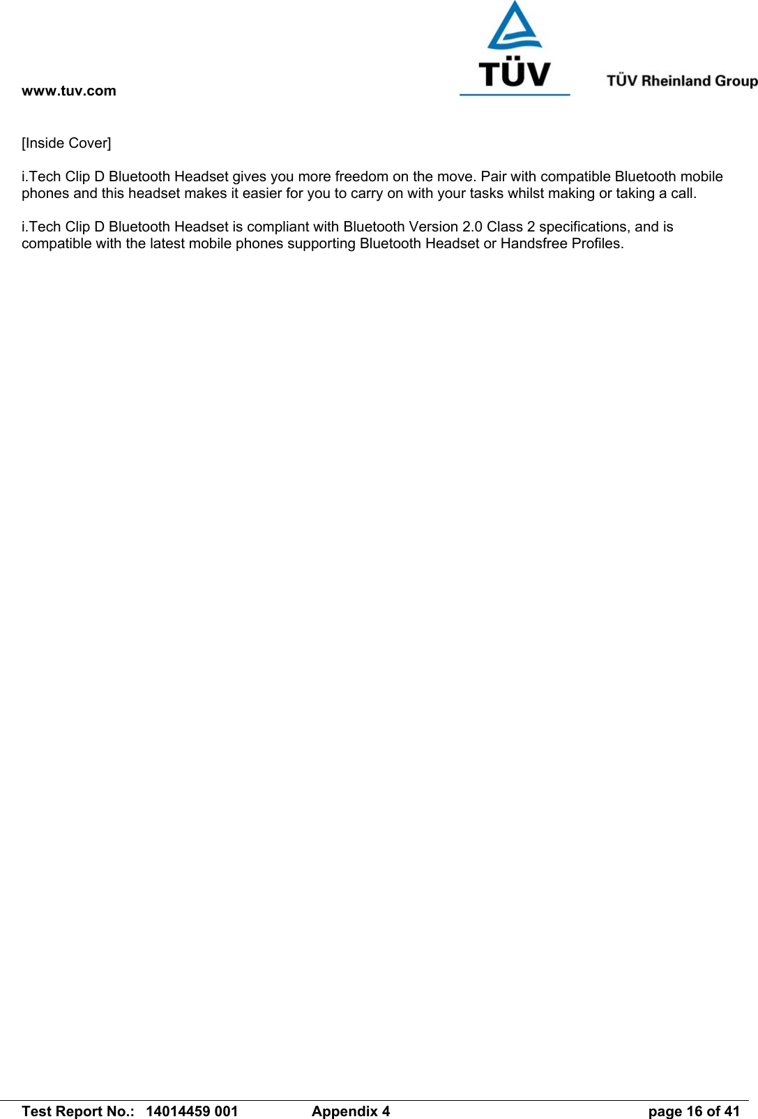 www.tuv.com   Test Report No.:  14014459 001  Appendix 4  page 16 of 41 [Inside Cover]  i.Tech Clip D Bluetooth Headset gives you more freedom on the move. Pair with compatible Bluetooth mobile phones and this headset makes it easier for you to carry on with your tasks whilst making or taking a call.  i.Tech Clip D Bluetooth Headset is compliant with Bluetooth Version 2.0 Class 2 specifications, and is compatible with the latest mobile phones supporting Bluetooth Headset or Handsfree Profiles.  
