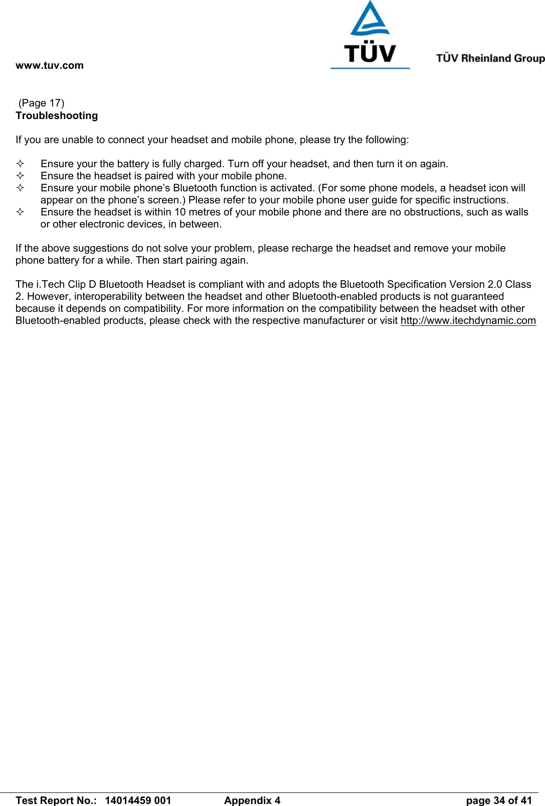 www.tuv.com   Test Report No.:  14014459 001  Appendix 4  page 34 of 41  (Page 17) Troubleshooting  If you are unable to connect your headset and mobile phone, please try the following:    Ensure your the battery is fully charged. Turn off your headset, and then turn it on again.    Ensure the headset is paired with your mobile phone.    Ensure your mobile phone’s Bluetooth function is activated. (For some phone models, a headset icon will appear on the phone’s screen.) Please refer to your mobile phone user guide for specific instructions.   Ensure the headset is within 10 metres of your mobile phone and there are no obstructions, such as walls or other electronic devices, in between.  If the above suggestions do not solve your problem, please recharge the headset and remove your mobile phone battery for a while. Then start pairing again.   The i.Tech Clip D Bluetooth Headset is compliant with and adopts the Bluetooth Specification Version 2.0 Class 2. However, interoperability between the headset and other Bluetooth-enabled products is not guaranteed because it depends on compatibility. For more information on the compatibility between the headset with other Bluetooth-enabled products, please check with the respective manufacturer or visit http://www.itechdynamic.com  