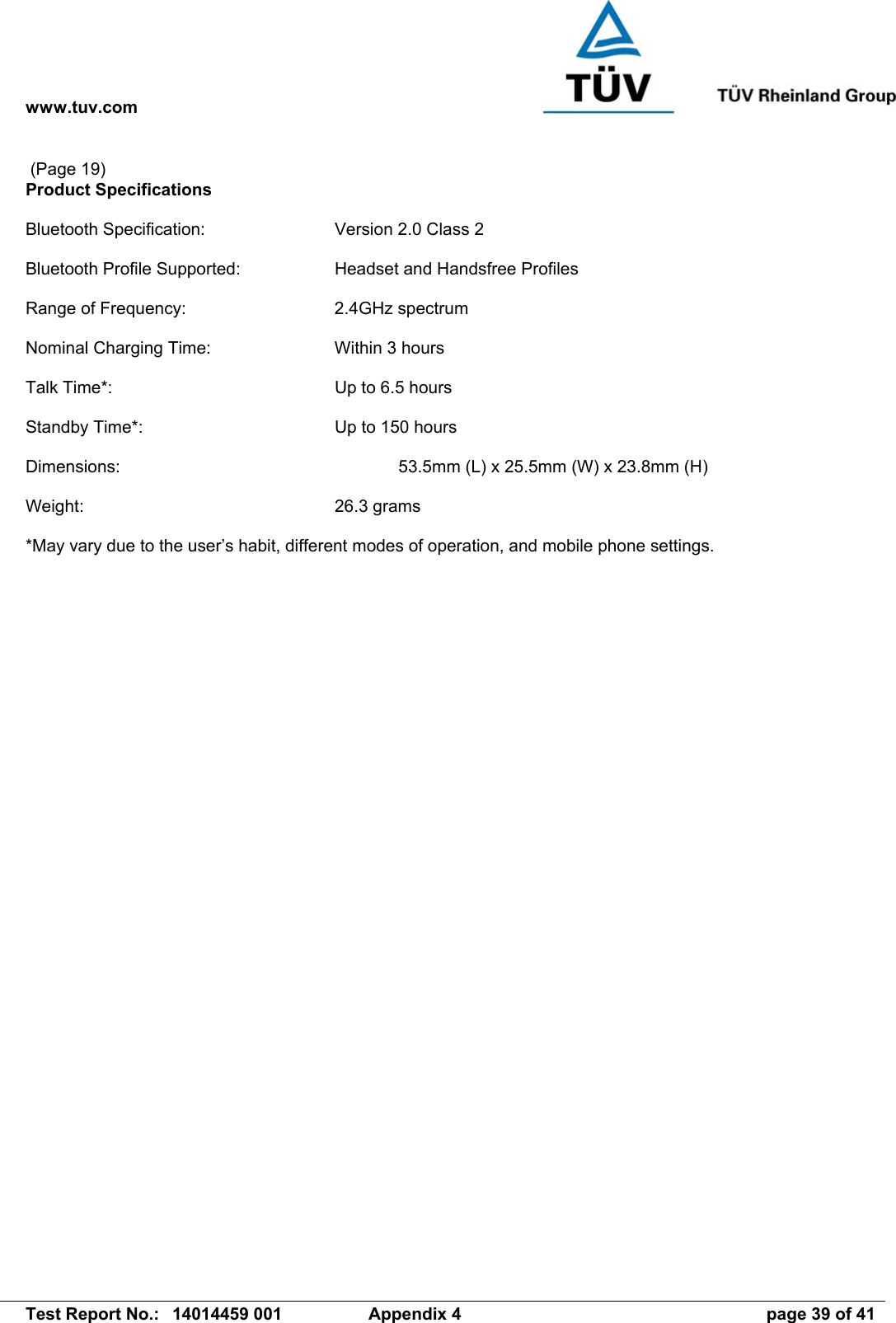 www.tuv.com   Test Report No.:  14014459 001  Appendix 4  page 39 of 41  (Page 19) Product Specifications  Bluetooth Specification:  Version 2.0 Class 2  Bluetooth Profile Supported:  Headset and Handsfree Profiles  Range of Frequency:  2.4GHz spectrum  Nominal Charging Time:  Within 3 hours  Talk Time*:  Up to 6.5 hours  Standby Time*:  Up to 150 hours  Dimensions:            53.5mm (L) x 25.5mm (W) x 23.8mm (H)  Weight:  26.3 grams   *May vary due to the user’s habit, different modes of operation, and mobile phone settings.  