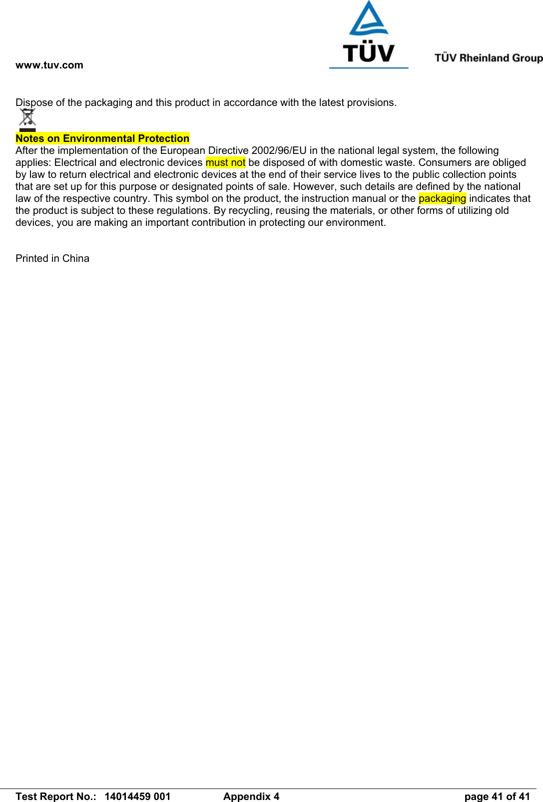 www.tuv.com   Test Report No.:  14014459 001  Appendix 4  page 41 of 41 Dispose of the packaging and this product in accordance with the latest provisions.   Notes on Environmental Protection  After the implementation of the European Directive 2002/96/EU in the national legal system, the following applies: Electrical and electronic devices must not be disposed of with domestic waste. Consumers are obliged by law to return electrical and electronic devices at the end of their service lives to the public collection points that are set up for this purpose or designated points of sale. However, such details are defined by the national law of the respective country. This symbol on the product, the instruction manual or the packaging indicates that the product is subject to these regulations. By recycling, reusing the materials, or other forms of utilizing old devices, you are making an important contribution in protecting our environment.   Printed in China    