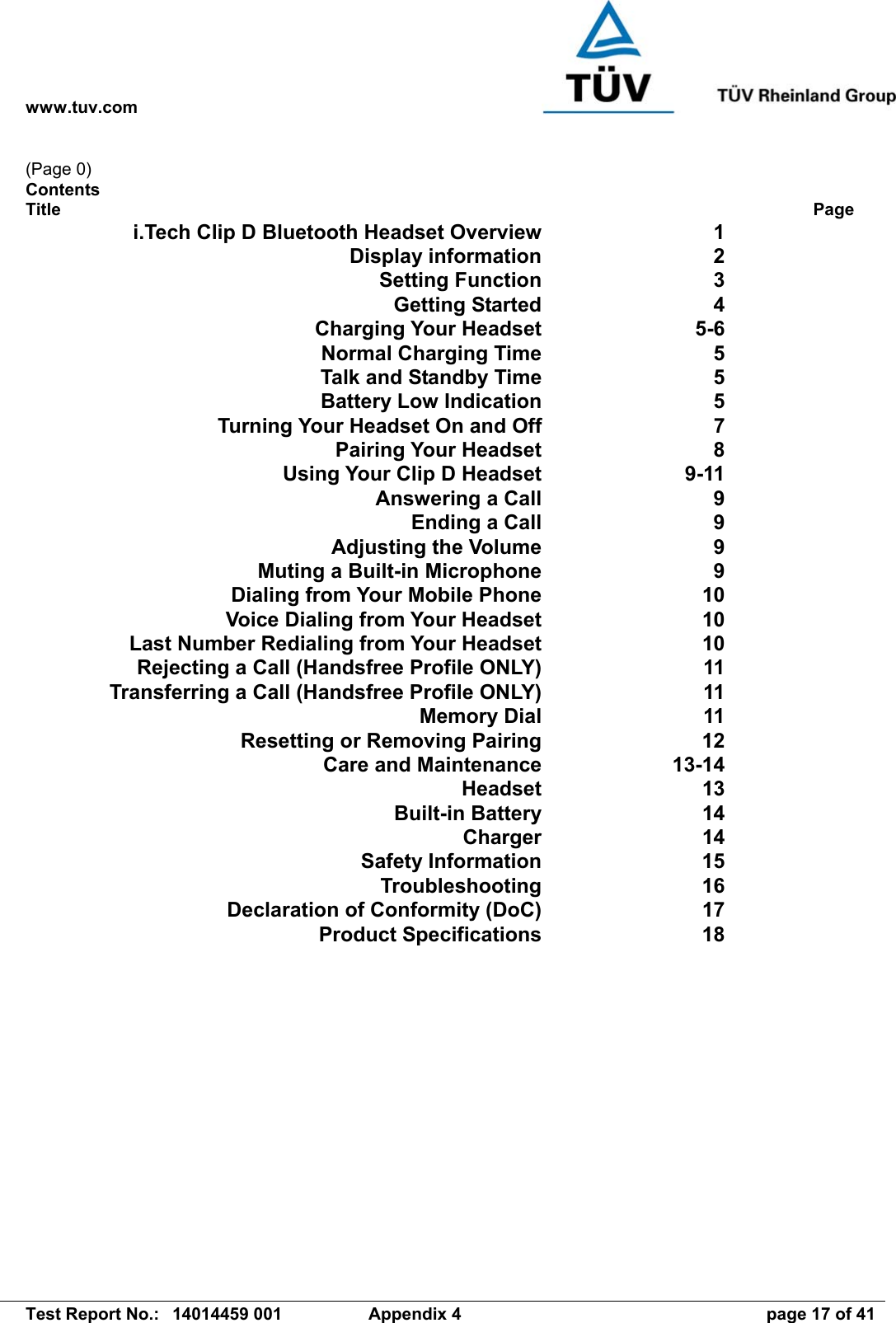 www.tuv.com   Test Report No.:  14014459 001  Appendix 4  page 17 of 41 (Page 0) Contents Title             Page i.Tech Clip D Bluetooth Headset OverviewDisplay informationSetting Function1 2 3 Getting Started 4 Charging Your Headset  Normal Charging Time  Talk and Standby Time  Battery Low Indication5-6 5 5 5 Turning Your Headset On and Off 7 Pairing Your Headset 8 Using Your Clip D Headset  Answering a Call  Ending a Call  Adjusting the Volume  Muting a Built-in Microphone  Dialing from Your Mobile Phone  Voice Dialing from Your Headset  Last Number Redialing from Your Headset  Rejecting a Call (Handsfree Profile ONLY)  Transferring a Call (Handsfree Profile ONLY)Memory Dial9-11 9 9 9 9 10 10 10 11 11 11 Resetting or Removing Pairing 12 Care and Maintenance Headset Built-in Battery Charger13-14 13 14 14 Safety Information 15 Troubleshooting 16 Declaration of Conformity (DoC) 17 Product Specifications 18 
