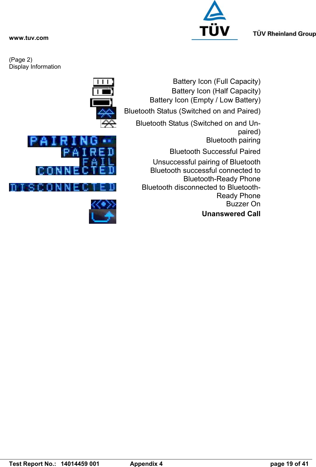 www.tuv.com   Test Report No.:  14014459 001  Appendix 4  page 19 of 41 (Page 2) Display Information   Battery Icon (Full Capacity)  Battery Icon (Half Capacity)  Battery Icon (Empty / Low Battery)  Bluetooth Status (Switched on and Paired)  Bluetooth Status (Switched on and Un-paired)  Bluetooth pairing  Bluetooth Successful Paired  Unsuccessful pairing of Bluetooth  Bluetooth successful connected to Bluetooth-Ready Phone  Bluetooth disconnected to Bluetooth-Ready Phone  Buzzer On  Unanswered Call         