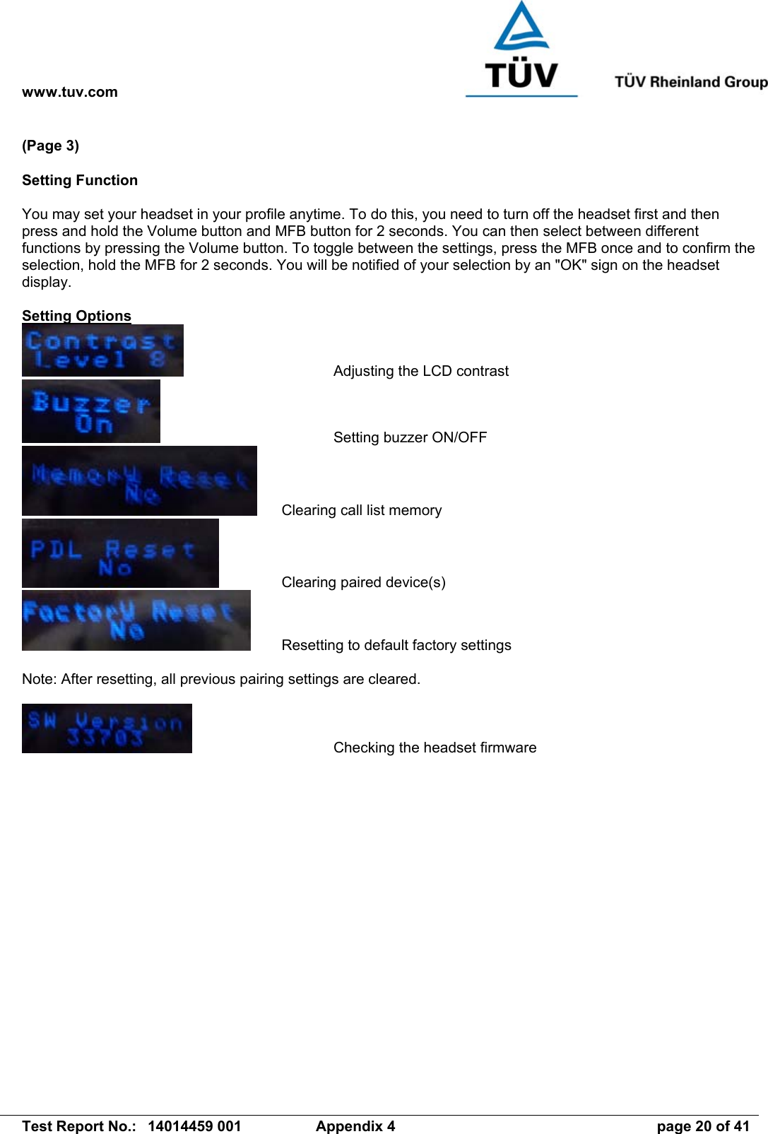 www.tuv.com   Test Report No.:  14014459 001  Appendix 4  page 20 of 41 (Page 3)  Setting Function  You may set your headset in your profile anytime. To do this, you need to turn off the headset first and then press and hold the Volume button and MFB button for 2 seconds. You can then select between different functions by pressing the Volume button. To toggle between the settings, press the MFB once and to confirm the selection, hold the MFB for 2 seconds. You will be notified of your selection by an &quot;OK&quot; sign on the headset display.  Setting Options       Adjusting the LCD contrast     Setting buzzer ON/OFF   Clearing call list memory     Clearing paired device(s)   Resetting to default factory settings  Note: After resetting, all previous pairing settings are cleared.        Checking the headset firmware   