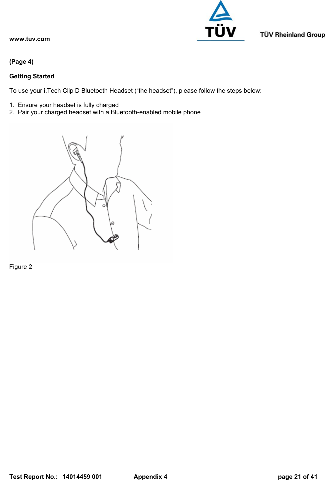 www.tuv.com   Test Report No.:  14014459 001  Appendix 4  page 21 of 41 (Page 4)  Getting Started  To use your i.Tech Clip D Bluetooth Headset (“the headset”), please follow the steps below:  1.  Ensure your headset is fully charged 2.  Pair your charged headset with a Bluetooth-enabled mobile phone   Figure 2 