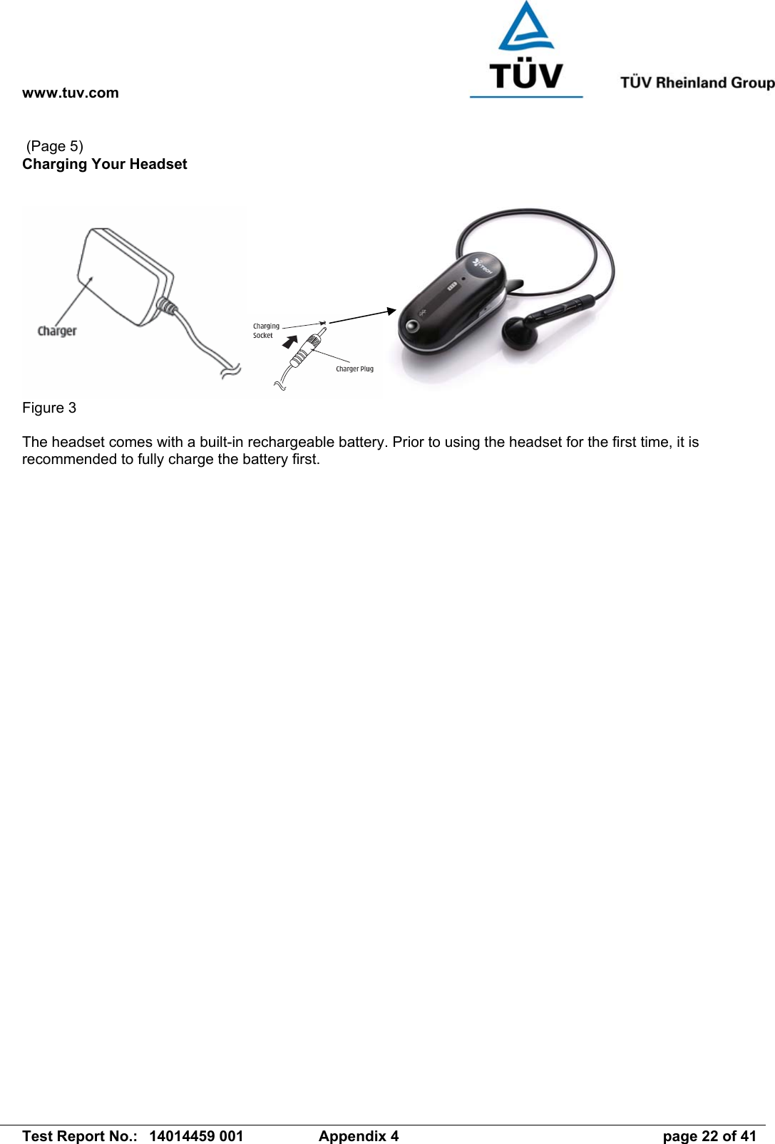 www.tuv.com   Test Report No.:  14014459 001  Appendix 4  page 22 of 41  (Page 5) Charging Your Headset   Figure 3  The headset comes with a built-in rechargeable battery. Prior to using the headset for the first time, it is recommended to fully charge the battery first. 