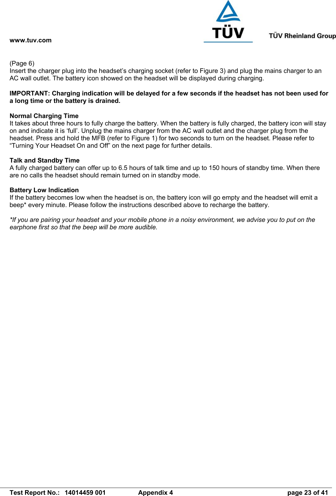 www.tuv.com   Test Report No.:  14014459 001  Appendix 4  page 23 of 41 (Page 6) Insert the charger plug into the headset’s charging socket (refer to Figure 3) and plug the mains charger to an AC wall outlet. The battery icon showed on the headset will be displayed during charging.  IMPORTANT: Charging indication will be delayed for a few seconds if the headset has not been used for a long time or the battery is drained.  Normal Charging Time It takes about three hours to fully charge the battery. When the battery is fully charged, the battery icon will stay on and indicate it is ‘full’. Unplug the mains charger from the AC wall outlet and the charger plug from the headset. Press and hold the MFB (refer to Figure 1) for two seconds to turn on the headset. Please refer to “Turning Your Headset On and Off” on the next page for further details.  Talk and Standby Time A fully charged battery can offer up to 6.5 hours of talk time and up to 150 hours of standby time. When there are no calls the headset should remain turned on in standby mode.  Battery Low Indication If the battery becomes low when the headset is on, the battery icon will go empty and the headset will emit a beep* every minute. Please follow the instructions described above to recharge the battery.  *If you are pairing your headset and your mobile phone in a noisy environment, we advise you to put on the earphone first so that the beep will be more audible. 
