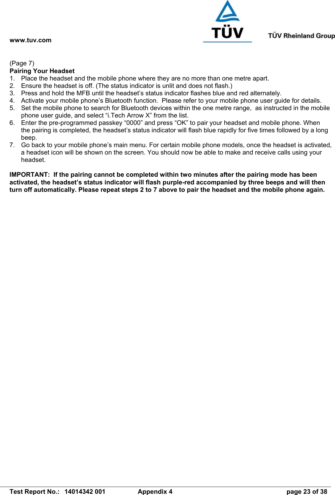 www.tuv.com   Test Report No.:  14014342 001  Appendix 4  page 23 of 38 (Page 7) Pairing Your Headset 1.  Place the headset and the mobile phone where they are no more than one metre apart. 2.  Ensure the headset is off. (The status indicator is unlit and does not flash.) 3.  Press and hold the MFB until the headset’s status indicator flashes blue and red alternately. 4.  Activate your mobile phone’s Bluetooth function.  Please refer to your mobile phone user guide for details. 5.  Set the mobile phone to search for Bluetooth devices within the one metre range,  as instructed in the mobile phone user guide, and select “i.Tech Arrow X” from the list. 6.  Enter the pre-programmed passkey “0000” and press “OK” to pair your headset and mobile phone. When the pairing is completed, the headset’s status indicator will flash blue rapidly for five times followed by a long beep. 7.  Go back to your mobile phone’s main menu. For certain mobile phone models, once the headset is activated, a headset icon will be shown on the screen. You should now be able to make and receive calls using your headset.  IMPORTANT:  If the pairing cannot be completed within two minutes after the pairing mode has been activated, the headset’s status indicator will flash purple-red accompanied by three beeps and will then turn off automatically. Please repeat steps 2 to 7 above to pair the headset and the mobile phone again. 