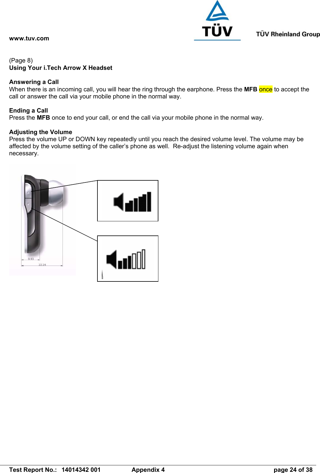 www.tuv.com   Test Report No.:  14014342 001  Appendix 4  page 24 of 38 (Page 8) Using Your i.Tech Arrow X Headset  Answering a Call When there is an incoming call, you will hear the ring through the earphone. Press the MFB once to accept the call or answer the call via your mobile phone in the normal way.  Ending a Call Press the MFB once to end your call, or end the call via your mobile phone in the normal way.  Adjusting the Volume Press the volume UP or DOWN key repeatedly until you reach the desired volume level. The volume may be affected by the volume setting of the caller’s phone as well.  Re-adjust the listening volume again when necessary.  