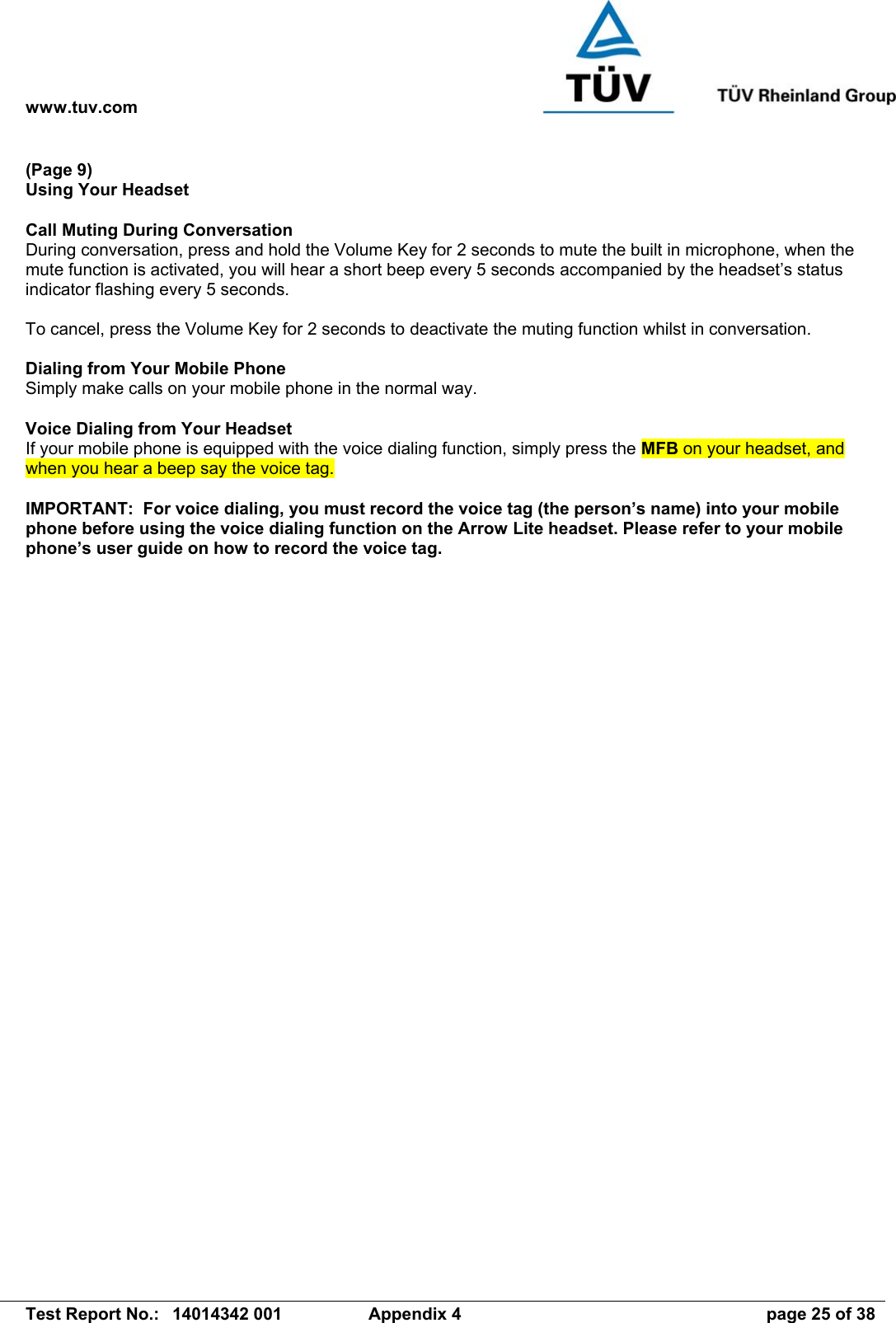 www.tuv.com   Test Report No.:  14014342 001  Appendix 4  page 25 of 38 (Page 9) Using Your Headset  Call Muting During Conversation During conversation, press and hold the Volume Key for 2 seconds to mute the built in microphone, when the mute function is activated, you will hear a short beep every 5 seconds accompanied by the headset’s status indicator flashing every 5 seconds.  To cancel, press the Volume Key for 2 seconds to deactivate the muting function whilst in conversation.  Dialing from Your Mobile Phone Simply make calls on your mobile phone in the normal way.  Voice Dialing from Your Headset If your mobile phone is equipped with the voice dialing function, simply press the MFB on your headset, and when you hear a beep say the voice tag.  IMPORTANT:  For voice dialing, you must record the voice tag (the person’s name) into your mobile phone before using the voice dialing function on the Arrow Lite headset. Please refer to your mobile phone’s user guide on how to record the voice tag.   