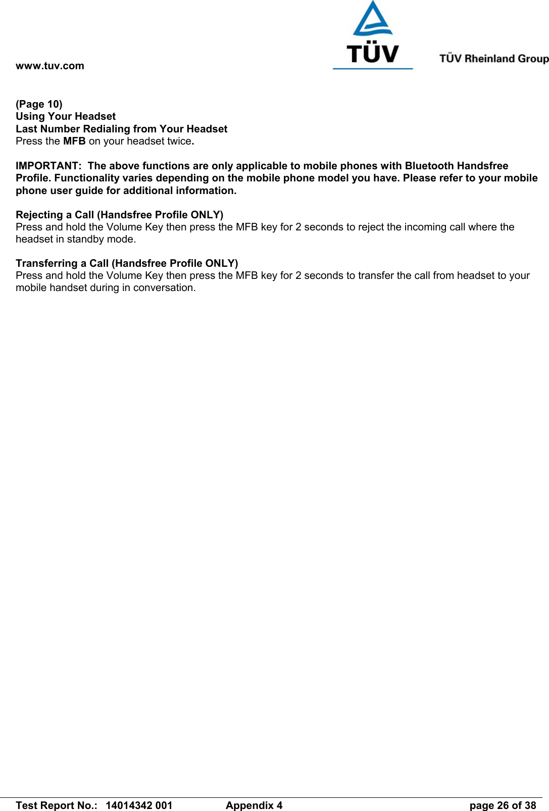 www.tuv.com   Test Report No.:  14014342 001  Appendix 4  page 26 of 38 (Page 10) Using Your Headset Last Number Redialing from Your Headset Press the MFB on your headset twice.  IMPORTANT:  The above functions are only applicable to mobile phones with Bluetooth Handsfree Profile. Functionality varies depending on the mobile phone model you have. Please refer to your mobile phone user guide for additional information.  Rejecting a Call (Handsfree Profile ONLY) Press and hold the Volume Key then press the MFB key for 2 seconds to reject the incoming call where the headset in standby mode.  Transferring a Call (Handsfree Profile ONLY) Press and hold the Volume Key then press the MFB key for 2 seconds to transfer the call from headset to your mobile handset during in conversation. 