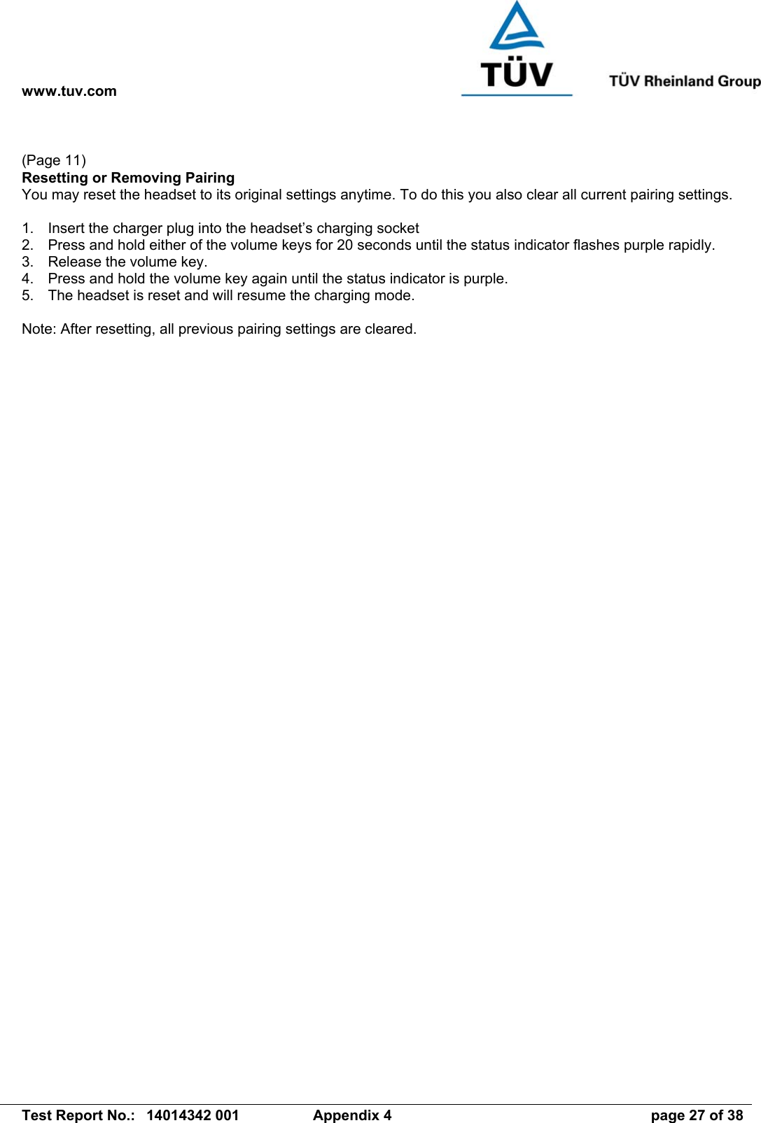 www.tuv.com   Test Report No.:  14014342 001  Appendix 4  page 27 of 38  (Page 11) Resetting or Removing Pairing You may reset the headset to its original settings anytime. To do this you also clear all current pairing settings.  1.  Insert the charger plug into the headset’s charging socket  2.  Press and hold either of the volume keys for 20 seconds until the status indicator flashes purple rapidly. 3.  Release the volume key. 4.  Press and hold the volume key again until the status indicator is purple. 5.  The headset is reset and will resume the charging mode.  Note: After resetting, all previous pairing settings are cleared. 