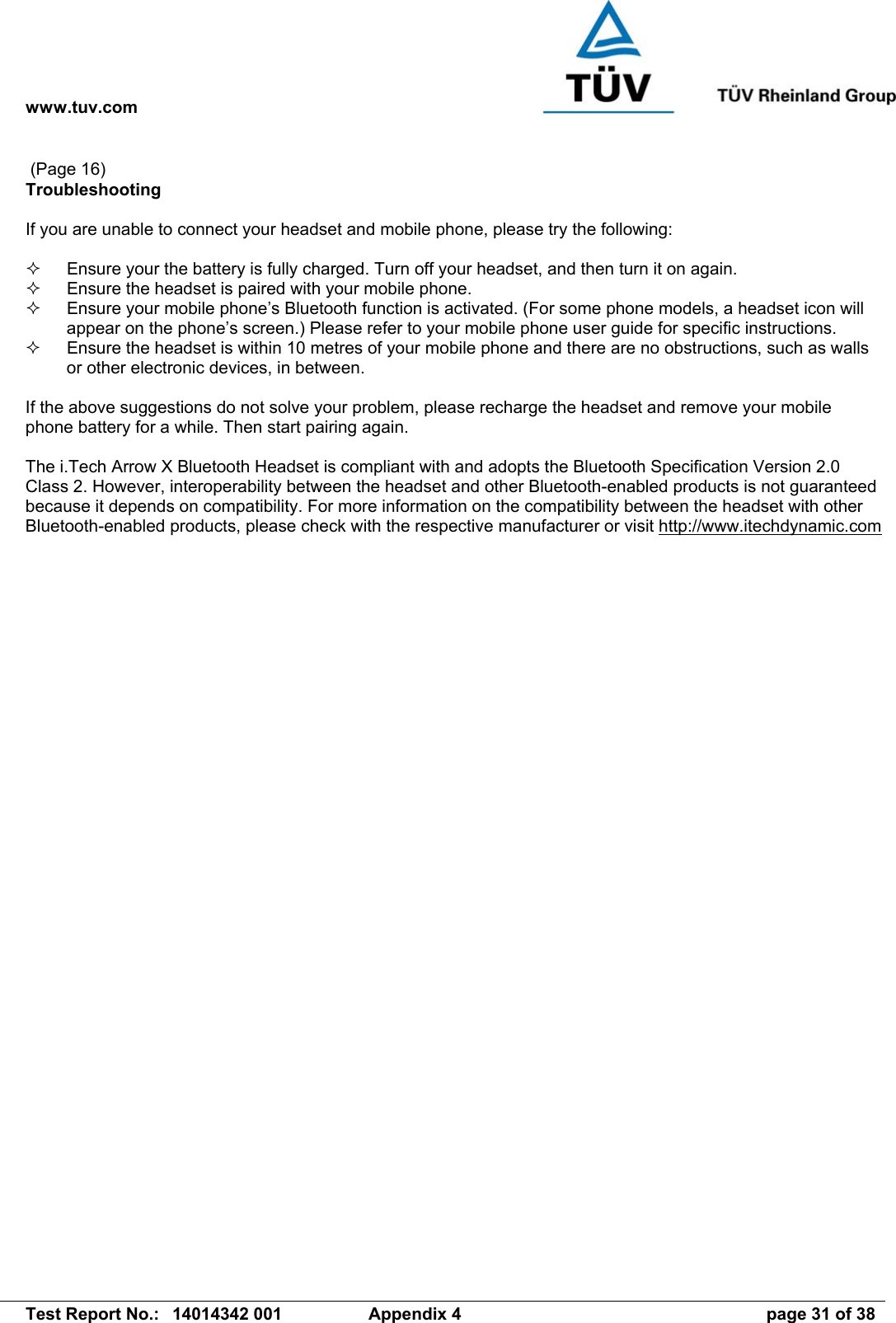 www.tuv.com   Test Report No.:  14014342 001  Appendix 4  page 31 of 38  (Page 16) Troubleshooting  If you are unable to connect your headset and mobile phone, please try the following:    Ensure your the battery is fully charged. Turn off your headset, and then turn it on again.    Ensure the headset is paired with your mobile phone.    Ensure your mobile phone’s Bluetooth function is activated. (For some phone models, a headset icon will appear on the phone’s screen.) Please refer to your mobile phone user guide for specific instructions.   Ensure the headset is within 10 metres of your mobile phone and there are no obstructions, such as walls or other electronic devices, in between.  If the above suggestions do not solve your problem, please recharge the headset and remove your mobile phone battery for a while. Then start pairing again.   The i.Tech Arrow X Bluetooth Headset is compliant with and adopts the Bluetooth Specification Version 2.0 Class 2. However, interoperability between the headset and other Bluetooth-enabled products is not guaranteed because it depends on compatibility. For more information on the compatibility between the headset with other Bluetooth-enabled products, please check with the respective manufacturer or visit http://www.itechdynamic.com  